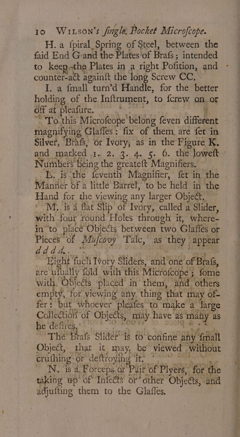 H. a fpiral Spring of Steel, between the faid End Grand the Plates ‘of Bris. intended to keep-the Plates in a right Pofition, and counter-act again{t the long Screw CC, lia Ea turn’d Handle, for the better holding of the Inftrument, to {crew on.or off at pleafture, pene: 4 To. this Microfeope’ belong feven different magnifying g Glaffes: fix of them, are fet in Silver, Brats, or Ivory; as in the Figure K, Numbers’ being the greate(t Maenifiers. By is ‘the feventh Magnifier, fet in the Manner of a little Barrel, to be held in the Hand for the viewing any larger Obje@._ ‘ M.. is 4 flat Slip of Ivory, called a Slider, with. four round Holes through it, where- in to place Objects between two Glafies or Pieces of fe Talc, as s they “appear Bd dag. Bight ‘fuch Tvory Sliders, nd? one of Bra, are ufually fold ‘with this Mictofcope ; ; fome with. Objects placed’ in’ them, and, others empty, for yiewing’ any, thing that may of- fer: but whoever pleafes ‘to make a ‘Targe Collection ‘of Objects, may have as pe | as | he defires, ' | “The Brats Slidét¢ to confine al ny fmall a crufhing- or deftroyihe ite * _ taking up “of Inteéts: or’ other Objeas, and édjutting them to the Glaffes.
