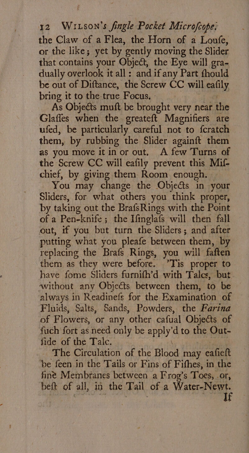 the Claw of a Flea, the Horn of a Loufe, or the like; yet by gently moving the Slider that contains your Object, the Eye will gra- dually overlook it all: and if any Part fthould be out of Diftance, the Screw CC will eafily bring it to the-true Focus, As Objects muft be brought very near the Glafles when the greateft Magnifiers are ufed, be particularly careful not to fcratch them, by rubbing the Slider againft them as you move it in or out. A few Turns of the Screw CC will eafily prevent this Mul- chief, by giving them Room enough. You may change the Objects in your Sliders, for what others you think proper, by taking out the BrafsRings with the Point of a Pen-knife ; the Ifinglafs will then fall out, if you but turn the Sliders; and after putting what you pleafe between them, by replacing the Brafs Rings, you will faften them as they were before. ’Tis proper to have fome Sliders furnifh’d with Talcs, but. without any Objects between them, to be always in Readinefs for the Examination of Fluids, Salts, Sands, Powders, the Farina of Flowers, or any other cafual Objects of fuch fort as need only be PY d to the Out- fide of the Talc. The Circulation of the Blood may eafieft be feen.in the Tails or Fins of Fifhes, in the finé Membranes between a Frog’s Toes, or, beft of all, in the Tail of a Wace Neat