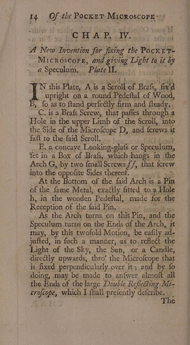 ‘CHAP. ak A New! Tibeht th for Jixing the pe Rime Microscopes, and 4 ging #6 to it iv - @ Speculum, “Plate hs. FN this Plate, Ai is 2 Scroll of Brafs, ‘fix d upright on a round Pedeftal. of Wood, B, fo as to ftand perfectly firm and ftead C. is a Brafs Screw, that pafles coete Hole in the upper Limb of: the Scroll, into the Side of the Microfcope D, and {crews a faft to tbe faid Scroll, Se ee) Arch G, on two final Screws ane rat that forew into the oppolite Sides thereof. | _ At the Bottom of the. faid Arch1 is..a Pin of the fame Metal; exactly fitted tO, a ‘Hole h, in the ne pa Pedeftal, made for the | Reception of the faid Pin... _As the Arch turns on thi Pin,. pe ‘the Speculum turns on the Ends of the Arch, it may, by this twofold Motion, -be eafily ad- jufted, in fuch a manner, as to. reflect the Light of the Sky, the Sun, or a Candle, directly upwards, thro’ the: Microfcope. that is: fixed perpendicularly. over it; and by fo doing, may be. made to anfwer almoft all the Ends of the large Double Reflecting Mi- tralcope, which I {hall prefently defcribe. i