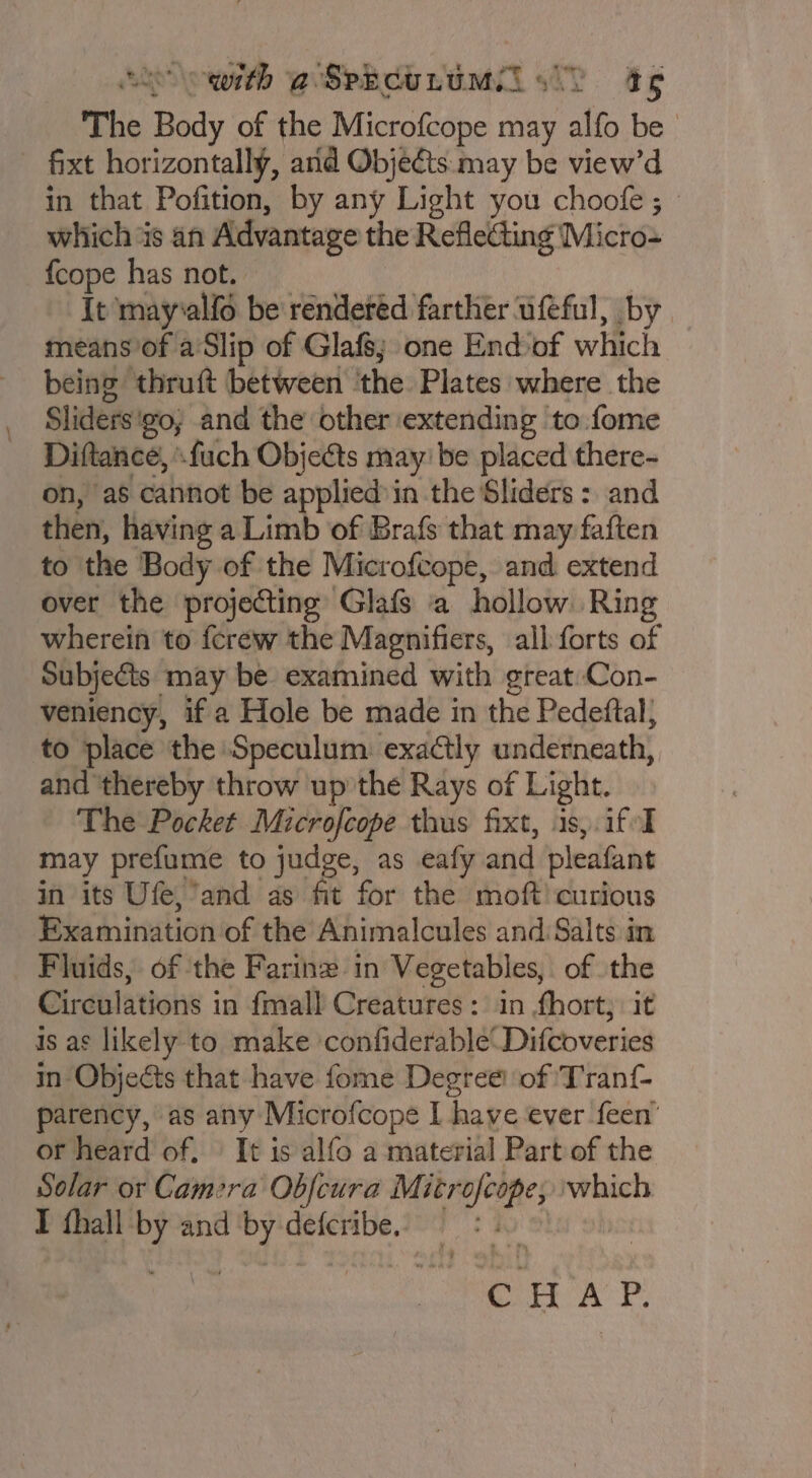 SS owith @SpecuLumMil ss) t¢ The Body of the Microfcope may alfo be | fixt horizontally, arid Objects may be view’d in that Pofition, by any Light you choofe ; which 4s an Advantage the Reflecting ' Micros {cope has not. It may‘alfo be rendered farther ufeful, by means’of a'Slip of Glafs; one End of which being thruft between ‘the Plates where the Sliders: go, and the other extending to fome Diftance, '-fuch Objects may’ be placed there- on, as cannot be applied in the Sliders : and then, having a Limb of Brafs that may faften to the Body of the Microfcope, and extend over the projecting Glafs a hollow. Ring wherein to {crew the Magnifiers, all forts of Subjects may be examined with great Con- veniency, if a Hole be made in the Pedeftal; to place the Speculum. exactly underneath, and thereby throw up’ the Rays of Light. The Pocket Microfcope thus fixt, 1s,.if-I may prefume to judge, as eafy and pleafant in its Ufe,’and as fit for the moft! curious Examination of the Animalcules and Salts in Fluids, of the Farinz in Vegetables, of the Circulations in fmall Creatures: in fhort, it is as likely to make ‘confiderable‘ Difcoveries in Objects that have fome Degree: of Tranf- parency, as any Microfcope I have ever feen’ or heard of. | It is alfo a material Part of the Solar or Camera Obfcura Mitr es which I fhall 4 and ede defcribe. CHAP.