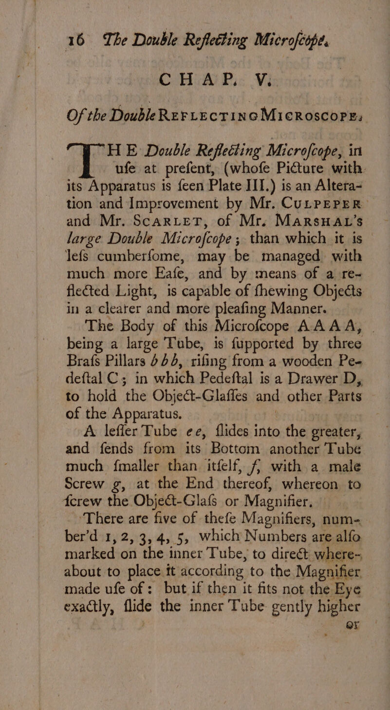 CHA Pi: Vi Of the DoubleRer Lectinc Microscope, HE Double Reflecting Microfcope, int ufe at prefent, (whofe Picture with. its Apparatus is feen Plate JIT.) is an Altera- tion and Improvement by Mr. CULPEPER and Mr. ScarLetT, of Mr. MarsHav’s large Double Microfcope ; than which it is — lefs cumberfome, may be managed with much more Eafe, and by means of a re- flected Light, is capable of fhewing Objects in a clearer and more pleafing Manner. The Body of this Microfcope AA AA, | being a large ‘Tube, is fupported by three Brafs Pillars 404, rifing from a wooden Pe- deftal Cs in which Pedeftal is a Drawer D, to hold the Object-Glaffes and other Parts of the Rahn : A leffer Tube ee, flides into the ler and fends from its Bottom another Tube much {maller than itfelf, f{/ with a male Screw g, at the End thereof, whereon to derew the Object-Glafs or Magnifier, ‘There are five of thefe Magnifiers, num-_ ber’d 1,2, 3,4, 5, which Numbers are alfo marked on the inner Tube, to direét where- about to place ft according to the Magnifier made ufe of: but if then it fits not the Eye exactly, Hee the inner Tube: gently higher @r