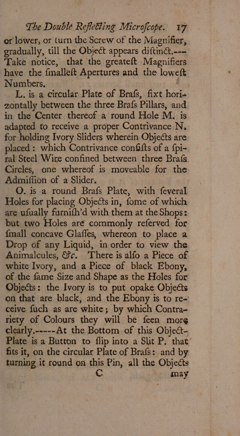 or lower, or turn the Screw of the Magnifier, gradually, till the Object appears diftinét.--- Take notice, that the greateft Magnifiers have the fmalleft Apertures and the loweft Numbers, | ; L. is a circular Plate of Brafs, fixt hori zontally between the three Brafs Pillars, and in the Center thereof a round Hole M., is adapted to receive a proper Contrivance N, for holding Ivory Sliders wherein Objects are laced : which Contrivance confafts of a {pi- ral Steel Wire confined between three Brats. Circles, one whereof is moveable for the Admiffion of a Slider. O. is a round Brafs Plate, with feveral. Holes for placing Objects in, fome of which are ufually furnifh’d with them at the Shops: but two Holes aré commonly referved for. {mall concave Glafles, whereon to place a Drop of any Liquid, in order to view the Animalcules, &amp;?c. There is alfo a Piece of white Ivory, and a Piece of black Ebony, of the fame Size and Shape as the Holes for Objects: the Ivory is to put opake Objects on that are black, and the Ebony is to re- ceive fuch as are white; by which Contra- riety of Colours they will be feen more clearly.-----At the Bottom of this Object- Plate is a Button to flip into a Slit P. that’ fits it, on the circular Plate of Brafs: and by turning it round on this Pin, all the Objects | | Cc may