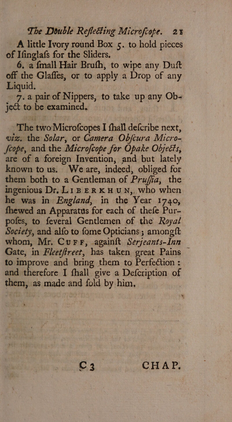 A little Ivory round Box 5. to hold pieces of Ifinglafs for the Sliders. 6, a {mall Hair Brufh, to wipe any Duft off the Glaffes, or to apply a Drop of any Liquid. ee - 7. a pair of Nippers, to take up any Ob- ject to be examined, -'The two Microfcopes I fhall defcribe next, viz, the Solar, or Camera Obfcura Micro- feope, and the Microfcope for Opake Oljects, are of a foreign Invention, and but lately known to us. Weare, indeed, obliged for them both to a Gentleman of Prufia, the — ingenious Dr, L1B ER KH WN,. who when e was in England, in the Year 1740, fhewed an Apparatus for each of thefe Pur- pofes, to feveral Gentlemen of the Roya/ Society, and alfo to fome Opticians ; amongft whom, Mr. Curr, .againft Serjeants-Inn Gate, in Fleetfreet, has taken great Pains — to improve and bring them to Perfection : and therefore I fhall give a Defctiption of them, as made and fold by him, | C3. CHAP,