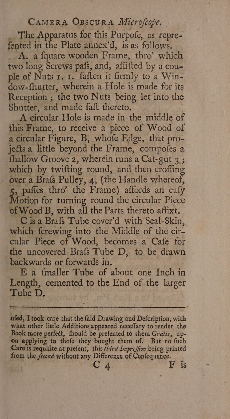 The Apparatus for this Purpofe, as repre- fented in the Plate annex’d, is as follows. | _. A, a {quare wooden Frame, thro’ which two long Screws pafs, and, affifted by a cou- ple of Nuts 1. 1. faften it firmly to a Win- dow-fhutter, wherein a Hole is made for its Reception ; the two Nuts being let into the Shutter, and made faft thereto. A circular Hole is made in the middle of this Frame, to receive a piece of Wood of a circular Figure, B, whofe Edge, that pro- jects a little beyond the Frame, compofes a fhallow Groove 2, wherein runs a Cat-gut 3 ; which by twifting round, and then croffing over a Brafs Pulley, 4, (the Handle whereof, &amp;, pafies thro’ the Frame) affords an eafy Aotion for turning round the circular Piece of Wood B, with all the Parts thereto afhixt. C isa Brafs Tube cover’d with Seal-Skin, which fcrewing into the Middle of the cir- cular Piece of Wood, becomes a Cafe for the uncovered Brafs Tube D, to be drawn backwards or forwards in. _ Ea fmaller Tube of about one Inch in Length, cemented to the End of the larger Tube D. : &amp; ufed, Itook care that the faid Drawing and Defcription, with - what other little Additions appeared neceffary to render the Book more perfect, fhould be prefented to them Gratis, up- on applying to thofe they bought them of. But no fuch Care is requifite at prefent, this ¢Aird Impreffion being printed from the /econd without any Difference of Confequence. C4 F is