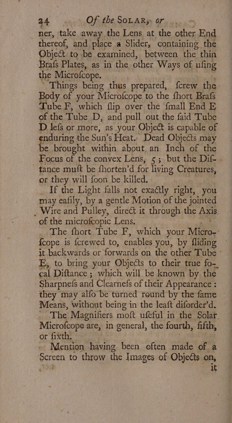 ner, take away the Lens at the other End thereof, and place a Slider, containing the Object to be examined, between the thin Brafs Plates, as in the other Ways of ufing the Microfcope. ‘Things being thus prepared, {crew the Body of your Microfcope to the fhort Brafs Tube F, which flip over the {mall End E of the Tube D, and pull out the faid Tube D lefs or more, as your Object is capable of enduring the Sun’s Heat, Dead Objects may be brought within about, an Inch of the Focus of the convex Lens, 5; but the Dif . tance muft be fhorten’d for living Creatures, or they will foon be killed. : If the Light falls not exaétly right, you may eafily, by a gentle Motion of the jointed . Wire and Pulley, direé&amp; it through the Axis of the microfcopic Lens. The fhort Tube F, which your Micron: {cope is fcrewed to, enables you, by fliding it backwards or forwards on the other Tube - E, to bring your Objects to their true fo- cal Diftance ; which will be known by the Sharpnefs and Clearnefs of their Appearance : Means, without being in the leaft diforder’d. The Magnifiers moft ufeful in the Solar Microfeope are, in apis the fourth, ‘fifth, or fixth. Mention having been often made of a ite to throw the Images of Objects on, ‘ it