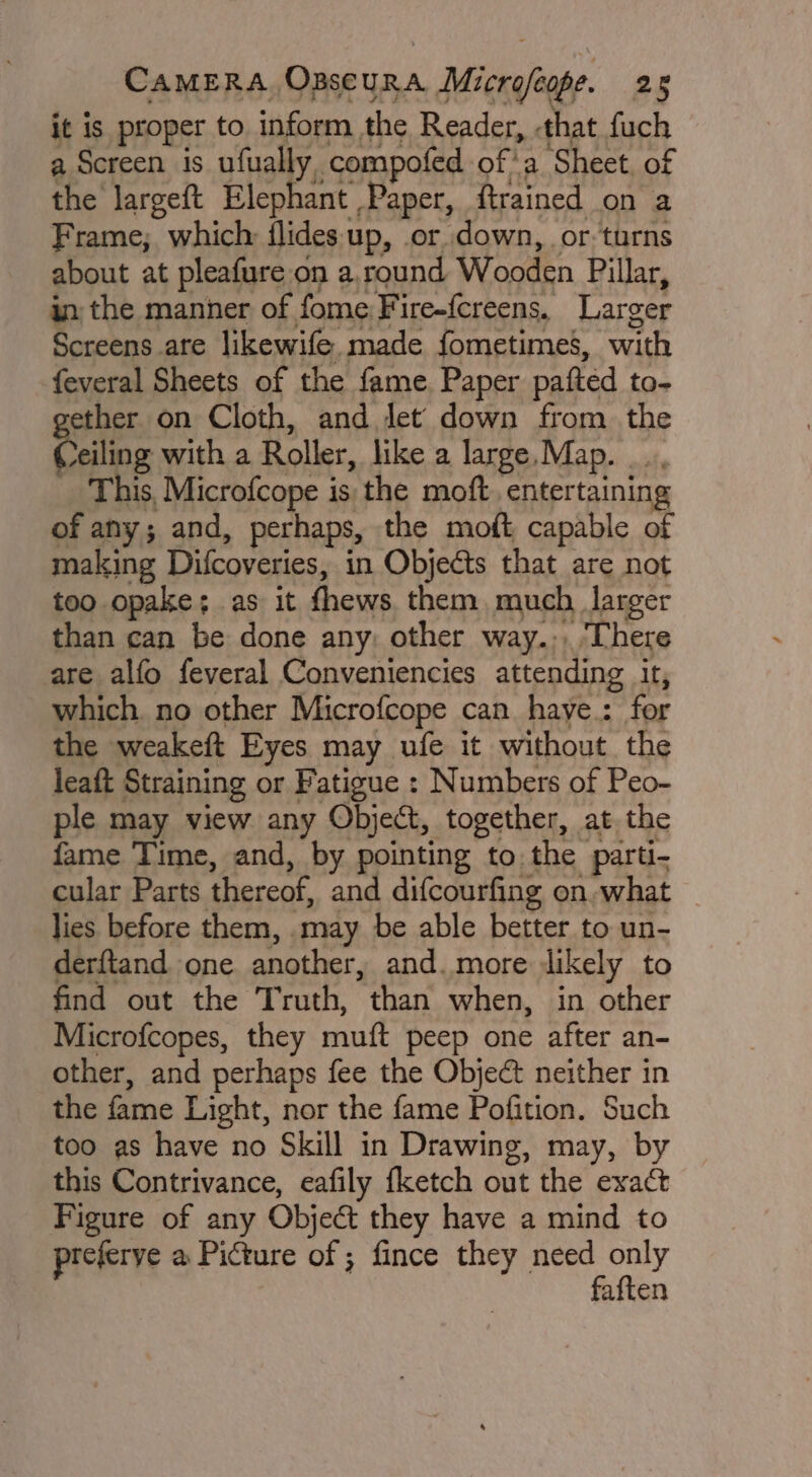 it is proper to inform the Reader, -that fuch a Screen is ufually compofed of'a Sheet. of the largeft Elephant Paper, ftrained on a Frame; which: flides up, or down, or turns about at pleafure on a, round Wooden Pillar, in the manner of fome:Fire-fcreens. Larger Screens are likewife. made fometimes, with feveral Sheets of the fame. Paper pafted to- ether on Cloth, and Jet down from the Coiling with a Roller, like a large, Map. This, Microfcope is the moft. entertaining of any; and, perhaps, the moft capable of making Difcoveries, in Objects that are not too opake; as it fhews. them, much larger than can be done any: other way.;, ‘There are alfo feveral Conveniencies attending it, which. no other Microfcope can haye.: for the weakeft Eyes may ufe it without the leaft Straining or Fatigue : Numbers of Peo- ple may view any Object, together, at the fame Time, and, by pointing to the parti- cular Parts thereof, and difcourfing on. what lies before them, .may be able better to un- derftand one another, and. more likely to find out the Truth, than when, in other Microfcopes, they muft peep one after an- other, and perhaps fee the Objeé&amp; neither in the fame Light, nor the fame Pofition. Such too as have no Skill in Drawing, may, by this Contrivance, eafily {ketch out the exact Figure of any Object they have a mind to preferye a Picture of ; fince they need only faften