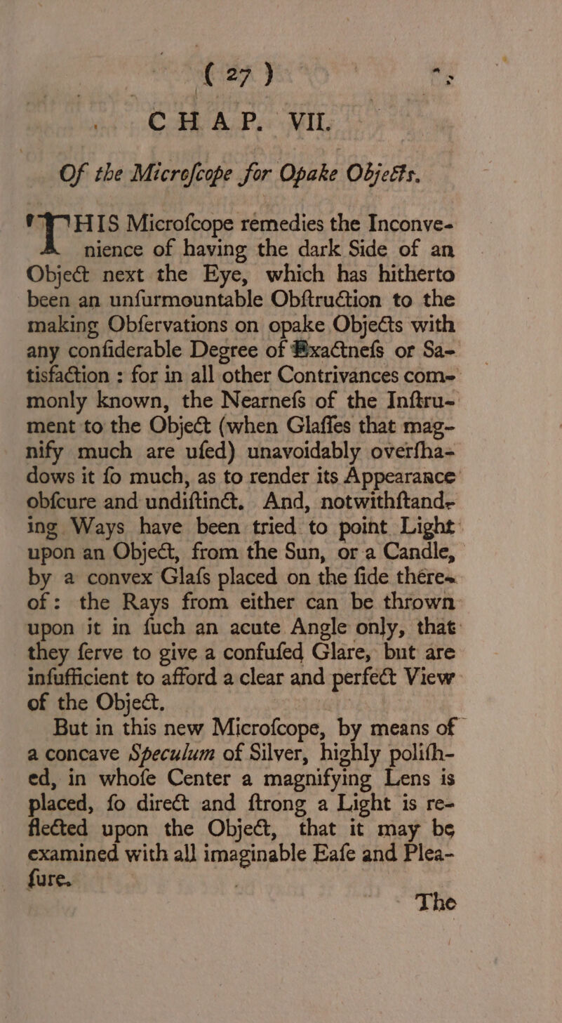 eae haa, Es CAV A/P.« MIL | Of the Micrefcope for Opake Objeéts. mph Microfcope remedies the Inconve- nience of having the dark Side of an Object next the Eye, which has hitherto been an unfurmountable Obfiruétion to the making Obfervations on opake Objects with any confiderable Degree of ®xaCtnefs or Sa- tisfaction : for in all other Contrivances com- monly known, the Nearnefs of the Inftru- ment to the Object (when Glaffes that mag- nify much are ufed) unavoidably overfha- dows it fo much, as to render its Appearance obfcure and undiftina. And, notwithftand- ing Ways have been tried to point Light upon an Object, from the Sun, or a Candle, by a convex Glafs placed on the fide thére~ of: the Rays from either can be thrown upon it in fuch an acute Angle only, that: they ferve to give a confufed Glare, but are infufficient to afford a clear and perfect View of the Object. But in this new Microfcope, by means of | a concave Speculum of Silver, highly polith- ed, in whofe Center a magnifying Lens is placed, fo direct and ftrong a Light is re- flected upon the Object, that it may be examined with all imaginable Eafe and Plea- fure. The