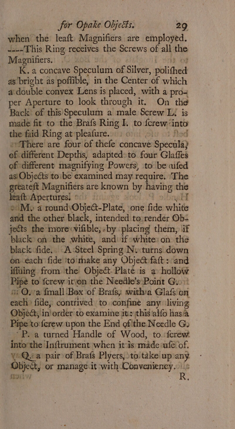 when the leaft Magnifiers are employed. ~---This Ring receives the Screws of all ship Magnifiers. _K. a concave Speculum of Silver, oli Guat as bright as poffi ible, in the Center ae which a double convex ‘ae is placed, with a pro per Aperture to look through it. On the Back’ of this Speculum a wade Screw Li is made fit to the Brafs Ring I. to fcrew: ‘into the faid Ring at pleafure. “There are four of thefe concave eSpeculs) és different Depths, adapted: to four Glaffes of different magnifying Powers), to be aifed asiObjects to:be examined may require. ‘The greateft Magnifiers are known by math am | leaft. Apertures, © 2M a sourid\ObicGe-Platd . one fide welsids and the other black, intended to:render Ob- jects the more vifible; -by placing them, if black on the white, and if »white on the black fide.. A Steel Spring Ny:turns down on each’ fide itoithake any Object faft : and iffuing from the Object-Plate is a pret Pipe to {crew itvon the Needle’s Point Gy. ot Ova fmall ‘Box of Brafs, witha Glafs on each fide, contrived to. confine any ‘living Object, in’order to examine it, this ‘alfo has Pipe: toiferew upon the End of! ithe Needle G: ~P. a turned Handle of Wood, to. {crew Haaddietlaitanientiwlicn it aormidde ate ‘of. Yo Qea pair of Brafs Plyers, toitake up on Dbject, or socal it with Convenieney. it