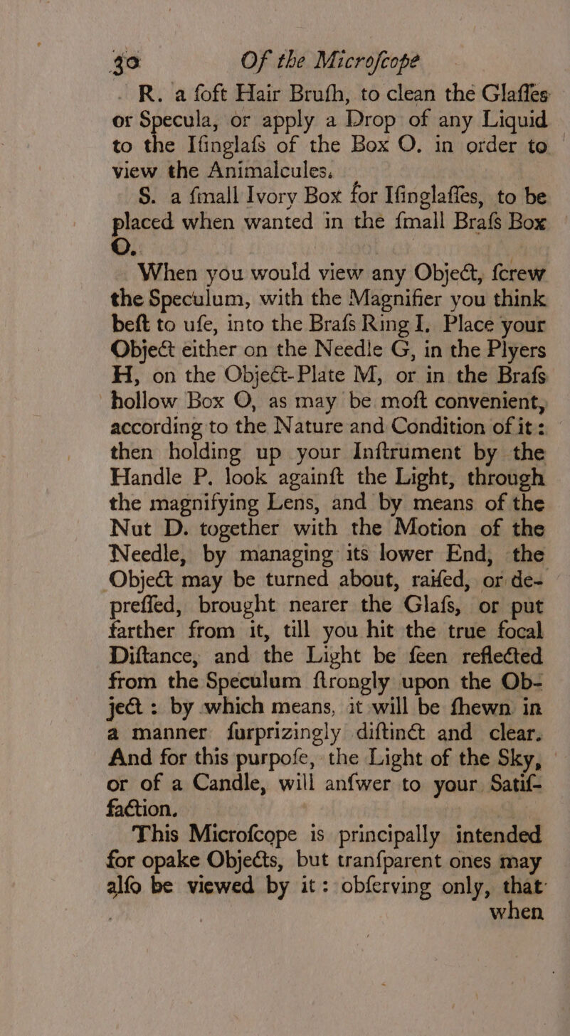 . R. a foft Hair Bruth, to clean the Glaffes or Specula, or apply a Drop of any Liquid to the Ifinglafs of the Box O. in order to — view the Animalcules. S. a finall Ivory Box for Ifinglaffes, to be placed when wanted in the {mall Brafs Box When you would view any Object, fcrew the Speculum, with the Magnifier you think beft to ufe, into the Brafs Ring I, Place your Object either on the Needle G, in the Plyers H, on the Object-Plate M, or in the Brafs hollow Box O, as may be moft convenient, according to the Nature and Condition of it: then holding up your Inftrument by the Handle P. look againft the Light, through the magnifying Lens, and by means of the Nut D. together with the Motion of the Needle, by managing its lower End, the ‘Obje&amp;t may be turned about, raifed, or de- preffed, brought nearer the Glafs, or put farther from it, till you hit the true focal Diftance, and the Light be feen reflected from the Speculum ftrongly upon the Ob- ject : by which means, it will be fhewn in a manner furprizingly diftiné and clear. And for this purpofe, the Light of the Sky, or of a Candle, will anfwer to your Satif- faction. | This Microfcope is principally intended for opake Objects, but tranfparent ones may alfo be viewed by it: obferving only, ead : when