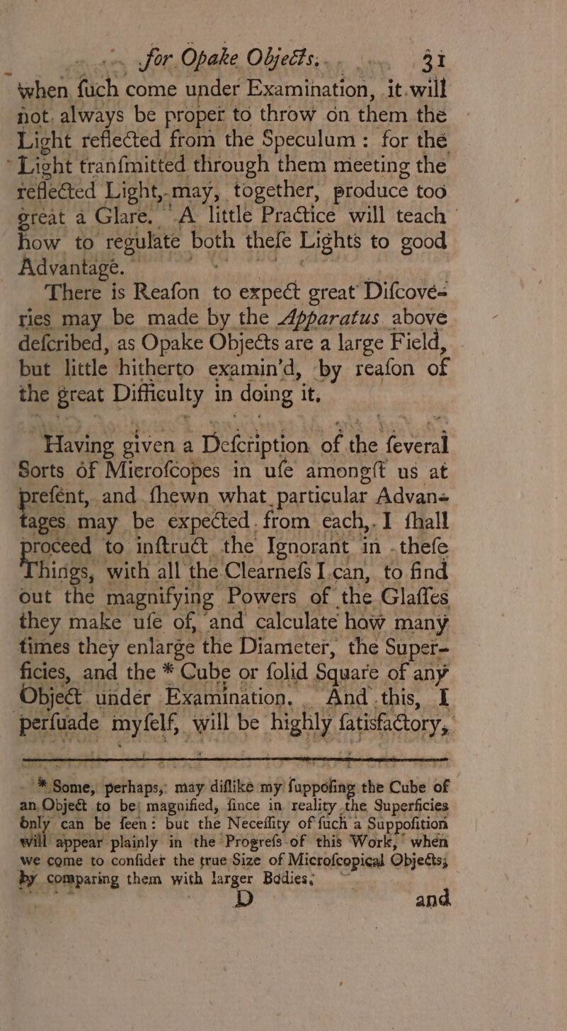 ” when fach come under Examination, it.will not. always be proper to throw on them the Light reflected from the Speculum : for the Light tran{mitted through them meeting the reflected Light,- -may, together, produce too reat a Glare. A little Practice will teach how to ‘regulate both thefe Lights to good _ Advantage. There is Reafon to expect great’ Difcove= ties may be made by the Apparatus above defcribed, as Opake Objects are a large Field, but little hitherto examin’d, by reafon of the great Duthenlty.3 in doing it, “Having given a Defeription of the any Sorts of Mierofcopes in ufe amongft us at prent, and fhewn what particular Advan- ages may be expected. from each,.I hall ily to inftruct, the Ignorant in -thefe hings, with all the Clearnefs I.can, to find out the magnifying Powers of the Glaffes they make ufe of, and calculate how many times they enlarge the Diameter, the Super= ficies, and the * Cube or folid Square of any Objet under Examination, And this, I Beas eG ee will be. highly fae site % ‘Baines tendo may diflike my Tappan the Cube of an. Objeét to be; magnified, fince in reality the Superficies énly can be feen: but the Neceffity of fuch a Suppofition “f appear plainly in the Progrefs-of this Work, when we come to confider the prs, Size of Microfcopical Objests; by Comparing them with 4 larger Bodies; ~ and.