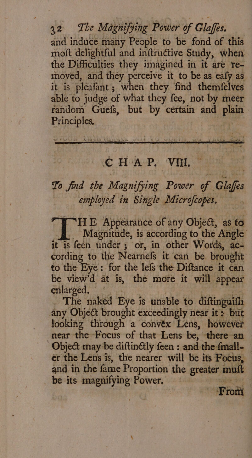 and induce many People to be fond of this moft delightful and inftructive Study, when the Difficulties they imagined in it are re- moved, and they perceive it to be as eafy as it is pleafant; when they find themfelves able to judge of what they fee, not by meer random Guefs, but by certain and plain Principles, * bovJ ks CHAP. VU. ~ To find the Magnifying Power of Glafes | employed in Single Microfcopes. Fr HE Appearance of any Object, as to ff. Magnitude, is according to the Angle it 1s feen under ; or, in other Words, ac- cording to the Nearnefs it can be brought to the Eye: for the lefs the Diftance it can be view’d at is, the more it will appear enlarped, - 0 ya. | hairs . The naked Eye is unable to diftinguifh any Object brought exceedingly near it: but looking through a convéx Lens, however near the Focus of that Lens be, there an Obje&amp; may be diftinGly feen : and the fmall- _ ér the Lens is, the nearer will be its Focus, and in the fame Proportion the greater mu. be its magnifying Power, tal From