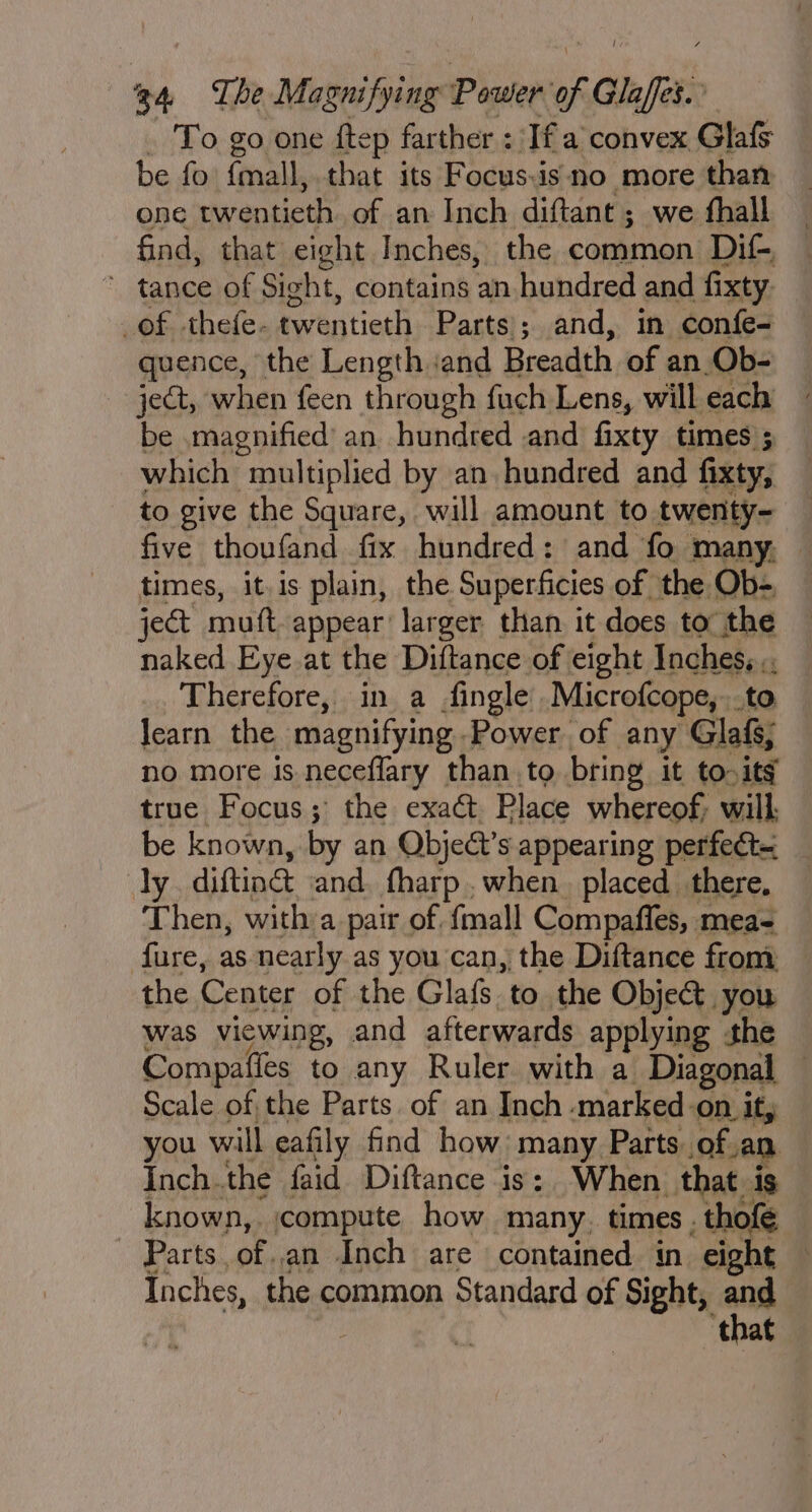 To go one ftep farther : Ifa convex Glafs be fo {mall, that its Focus:is no more than one twentieth of an Inch diftant ; we thall find, that eight Inches, the common Dif-, * tance of Sight, contains an hundred and fixty _of thefe- tw entieth Parts; and, in confe- quence, the Length iand Breadth of an Ob- ject, when feen through fach Lens, will each be magnified’ an hundred and fixty times ; which ‘multiplied by an hundred and fixty, to give the Square, will amount to twenty~ five thoufand fix hundred: and fo many, — times, itis plain, the Superficies of the Ob- ject mutt appear larger than it does to the naked Eye at the Diftance of eight lnchebe Therefore, in a fingle Microfcope,. learn the magnifying. Power, of any Glsk, no more is neceflary than to bring it tos itg true Focus; the exact Place whereof; will. be known, by an Obje@t’s appearing perfect ly difting and fharp when. placed there, Then, with a pair of fmall Compaffes, mea- fure, as Mie as you can, the Diftance from you ail, eafily find how: nang, Parts we an Inch.the faid Diftance is: When that is known, compute how many. times. . thofe Parts. of an Inch are contained in eight — Inches, the common Standard of Sight, and ‘that