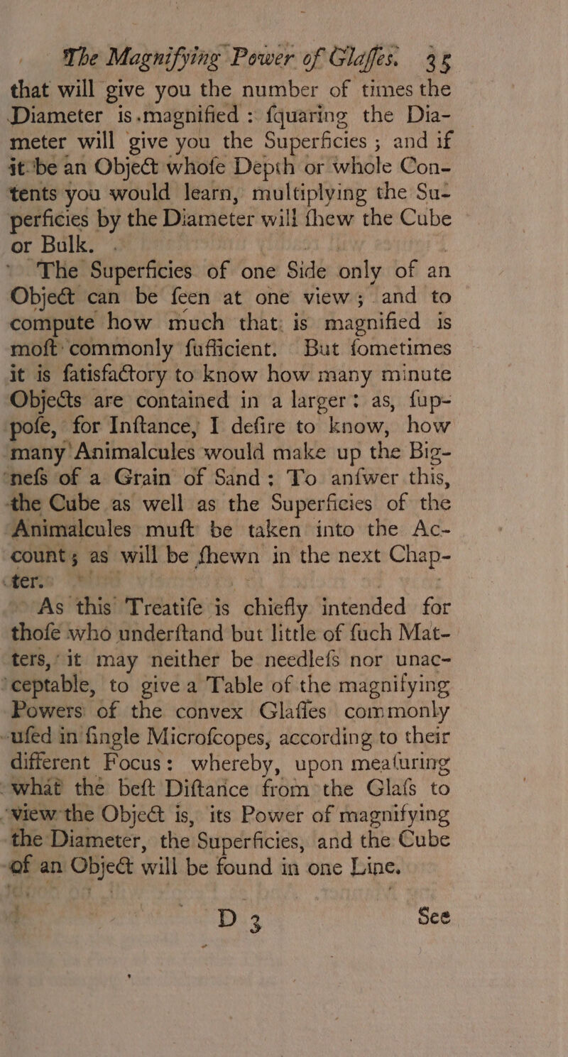 that will give you the number of times the Diameter is.magnified : fquaring the Dia- meter will give you the Superficies ; and if itbe an Object whofe Depth or whole Con- tents you would learn, multiplying the Su- perficies by the Diameter will thew the Cube or Bulk. . reine | ’ The Superficies of one Side only of an Object can be feen at one view; and to compute how much that; is magnified is moft' commonly fufficient. But fometimes it is fatisfactory to know how many minute Objects are contained in a larger: as, fup- pofe, for Inftance, I defire to know, how ‘many Animalcules would make up the Big- ‘nefs of a Grain of Sand; To anfwer this, the Cube as well as the Superficies of the Animalcules muft be taken into the Ac- count; as will be fhewn in the next Chap- eres I As 4 . ~ As this Treatife is chiefly intended for thofe who underftand but little of fuch Mat- ters, it may neither be needlefs nor unac- ‘ceptable, to give a Table of the magnifying Powers: of the convex Glaffes commonly -ufed in ingle Microfcopes, according to their different Focus: whereby, upon meaturing “what the beft Diftarice from the Glafs to ‘view the Object is, its Power of magnifying the Diameter, the Superficies, and the Cube of an Object will be found in one Line. ; : D3 See