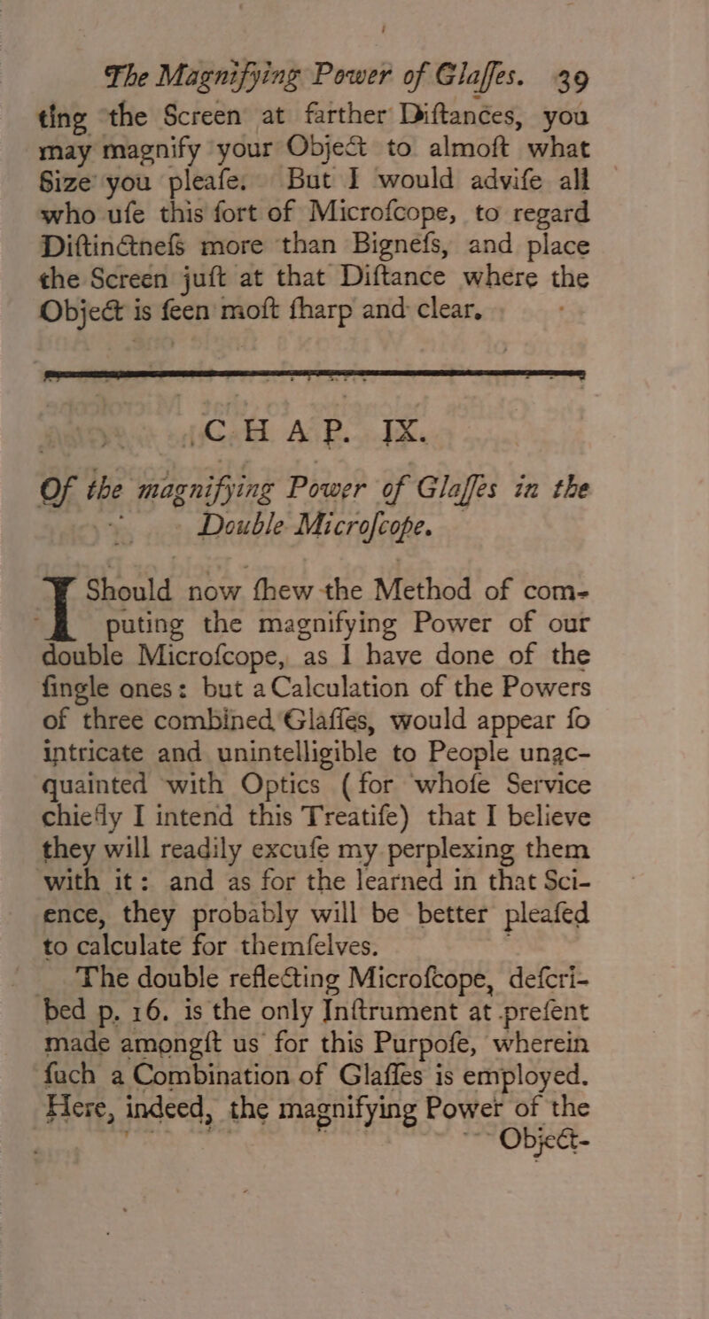 ting “the Screen at farther Diftances, is may magnify your Object to almoft what Size you pleafe. But I would advife all — who ufe this fort of Microfcope, to regard Diftinctnef§ more than Bignefs, and place the Screen juft at that Diftance where the Object i is tiie moft fharp and clear, Should now thew the Method of com- puting the magnifying Power of our double Microfcope, as I have done of the fingle ones: but a Calculation of the Powers of three combined Glaffes, would appear fo intricate and unintelligible to People unac- quainted with Optics (for whofe Service chie‘ly I intend this Treatife) that I believe they will readily excufe my perplexing them with it: and as for the learned in that Sci- ence, they probably will be better pleafed to calculate for themelves. _ The double reflecting Microfcope, defcri- bed p, 16. is the only Inftrument at prefent made amongft us for this Purpofe, wherein fach a Combination of Glaffes is employed. Here, indeed, the magnifying Power of the Object-