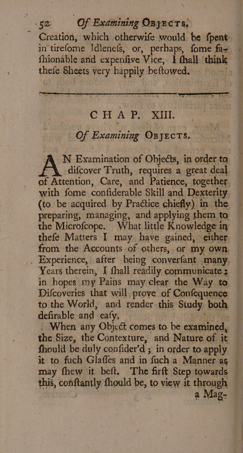 in tirefome Idlenefs, or, perhaps, fome fay thefe Sheets very happily beftowed. Of Examining Ox JECTS. : A N Examination of Objects, in order ta difcover Truth, requires a great deal with fome confiderable Skill and Dexterity (to be acquired by Practice chiefly) in the preparing, managing, and applying them to the Microfcope. What little Knowledge in thefe Matters I may have gained, either from the Accounts of others, or my own . Experience, after being converfant many Years therein, I fhall readily communicate ¢ in hopes my Pains may clear the Way to Difcoveries that will. prove of Confequence to the World, and render. this Study. both defirable and eafy. When any Objc&amp; comes to be examined, the. Size, the Contexture, and Nature of it fhould be duly confider a ; in order to apply it to fuch Glaffes and in fuch a Manner ag may fhew it beft. The firft Step towards this, Mest fhould be, to view it through a Mag- y