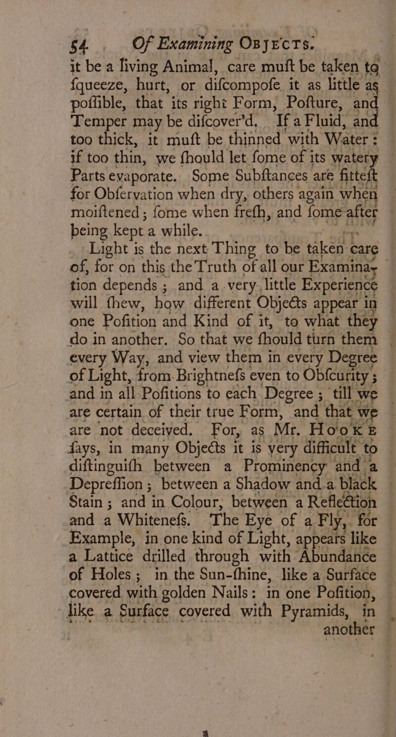 it be a living Animal, care muft be taken to | fqueeze, hurt, or difcompofe it as little as poffible, that its right Form, Pofture, and Temper may be difcover'd. Tf: a Fluid, and too thick, it mutt be thinned ‘with Water : : if too thin, we fhould let fome of j its watery Parts evaporate. Some Subftances are fitteit for Obfervation when dry, others again when moiftened ; fome when frefh, and fome after being kept a while. Light is the next Thing to be eet care of, for on this the Truth of all our Examinay tion depends ; and a very. little Experience will thew, how different Objeéts appear in one Pofition and Kind of it, to what they do in another. So that we fhould turn ther every Way, and view them in every Degree of Light, from-Br ightnefs even to Obfcurity ; and i in all Pofitions to each Degtee ; ; till we are certain of their true Form, and that we are ‘not deceived. For, as Mr. Hoo KE days, in many Objects it is very difficult to diftinguifh between a Prominency and a Depreflion ; ‘between a Shadow anda black Stain ; and in Colour, between | a Refleétion and a Whitenefs. The Eye of a F ly, for Example, in one kind of Light, appears like a Lattice drilled through with ‘Abundance of Holes; in the Sun-fhine, like a Surface covered with golden Nails: in one Pofition, - like a Surface covered with Pyramids, in another