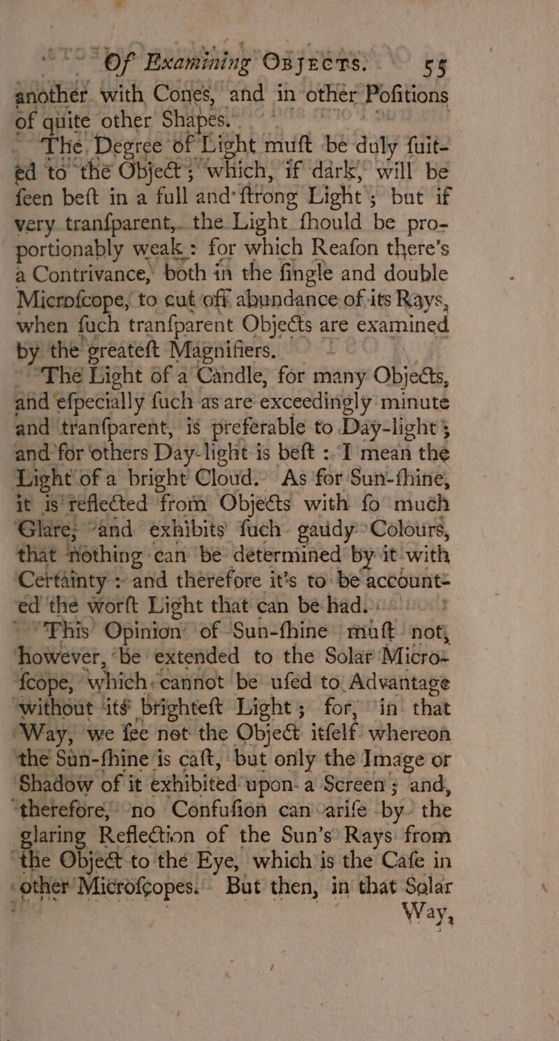 another with, Cones, and in other Pofitions of quite other Shapes. | The. Degree of ‘Light muft be duly fuit- ed to thé Objet; ‘which, if dark) will be feen beft in a full and: ftrong Light but if very tranfparent,. the Light fhould be pro- portionably weak : for which Reafon there’s a Contrivance, both in the fingle and double Microfcope, to cutoff abundance of its Rays, when fuch tranfparent Objects are examined by the greateft Magnifiers. Yi “The Light of a Candle, for many Objects, and ‘efpecially fuch as are exceedingly minute and tran{parent, is preferable to Day-light 5 and for ‘others Day-light is beft :- I mean the Light ofa bright howd: As ‘for Sun- thine, it is reflected from Objeas with fo muéh Glare; “and exhibits {uch gaudy Colours, that ‘Rothing: can ‘be: determined by it with ‘Certainty + and therefore it’s to: be account ed the worft Light that can be had. : ~ “'Phis Opinion’ of Sun-fhine ech) not, Mosbear. ‘be extended to the Solar Micro ‘fcope, ‘which. cannot be ufed to Advantage ‘without it# brighteft Light ; for, “in that ‘Way, we fee net the Object  iefelf whereon ‘the Sun-fhine is caft, but only the Image or Shadow of it exhibited upon. a Screen; and, preening no Confufion can varife by the laring Reflection of the Sun’s Rays: from the Object to the Eye, which is the Cafe in other’ Microfcopes. But then, in that Solar Way,