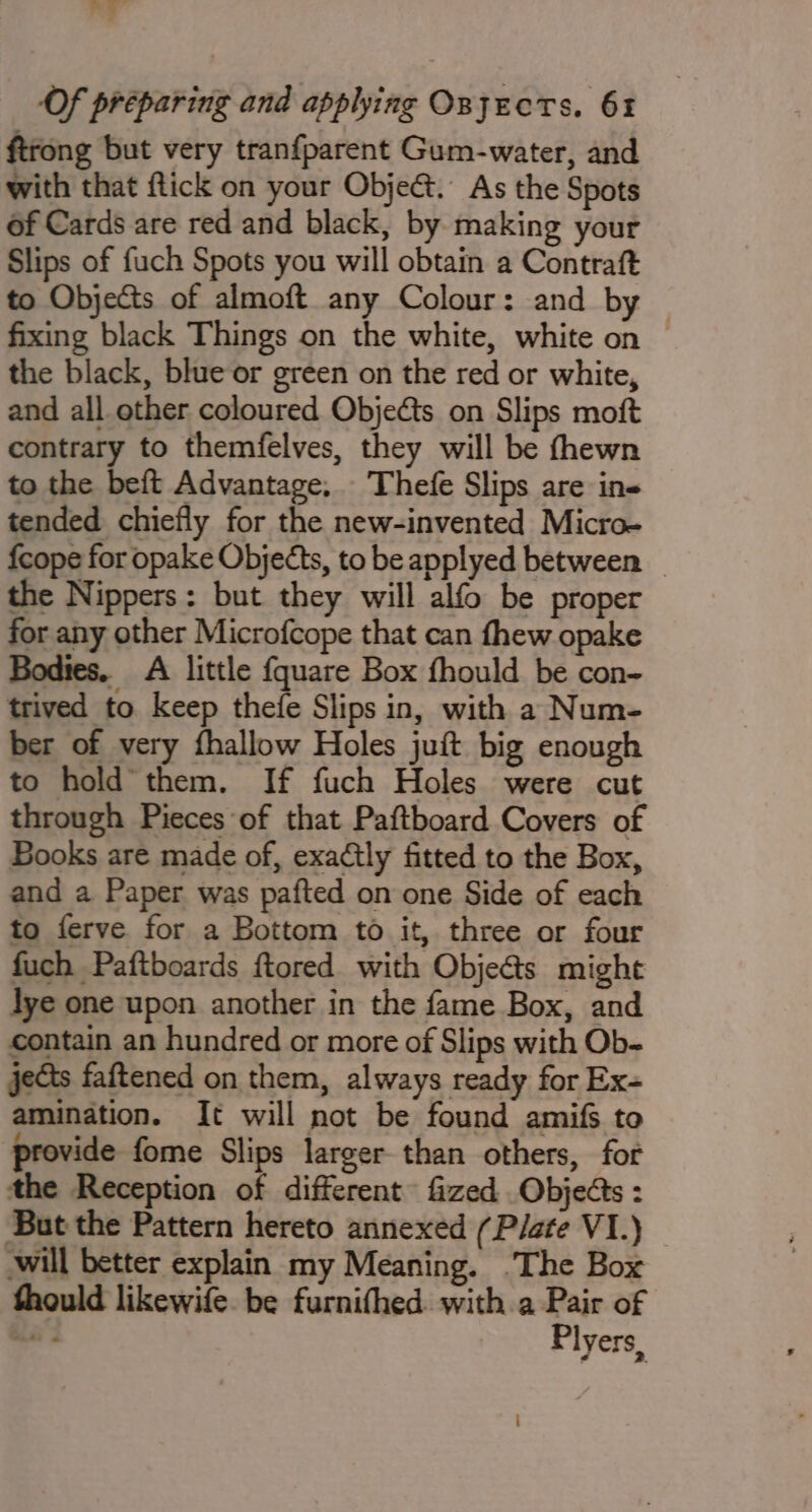 ot at Of preparing and applying Osjects. 61 ftrong but very tranfparent Gum-water, and with that flick on your Obje&amp;. As the Spots of Cards are red and black, by making your Slips of fuch Spots you will obtain a Contraft to Objects of almoft any Colour: and by fixing black Things on the white, white on the black, blue or green on the red or white, and all other coloured Obje€ts on Slips moft contrary to themfelves, they will be fhewn to the beft Advantage. Thefe Slips are ins tended chiefly for the new-invented Micro- {cope for opake Objects, to be applyed between — the Nippers: but they will alfo be proper for any other Microfcope that can fhew opake Bodies. A little {quare Box fhould be con- trived to keep thefe Slips in, with a Num- ber of very fhallow Holes juit big enough to hold’ them. If fuch Holes were cut through Pieces of that Paftboard Covers of Books are made of, exactly fitted to the Box, and a Paper was pafted on one Side of each to ferve for a Bottom to it, three or four fuch Paftboards ftored with Obje@s might lye one upon another in the fame Box, and contain an hundred or more of Slips with Ob- jects faftened on them, always ready for Ex- amination. It will not be found amifs to provide fome Slips larger than others, for the Reception of different fized . Objeéts : But the Pattern hereto annexed (Plate VI.) — will better explain my Meaning. The Box fhould likewife. be furnithed. with a Pair of mas Plyers,