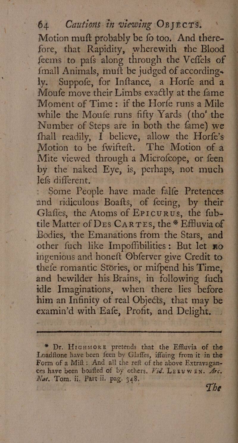 Motion muft probably be fo too, And there- fore, that Rapidity, wherewith the Blood feems to pafs along through the Veffels of {mall Animals, muft be judged of accordings ly. Suppofe, ‘for Inftance, a Horfe and a Moufe move their Limbs exactly at the fame Moment of Time: if the Horfe runs a Mile while the Moufe runs fifty Yards (tho’ the Number of Steps are in both the fame) we fhall readily, I believe, allow the Horfe’s Motion to be fwifteft. ‘The Motion of a Mite viewed through a Microfcope, or feen by the naked Eye, is, perhaps, not much lefs different. Some People have made falfe Bictestds Glafies, the Atoms of EPrcurus, the fub- tile Matter of Des CaR TES, the * Effluvia of Bodies, the Emanations from the Stars, and othen! twee Impoffibilities : But let nO ingenious and honeft Obferver give Credit to thefe romantic Stories, or mifpend his Time, and bewilder his Brains, in following fuch idle Imaginations, ovheh there lies before. him an Infinity of real Objects, that may be examin’d with Eafe, Profit, and Delight. . * Dr. Hicumore pretends that the Effuvia of the Loadftone have been feen by Glaffes, iffuing from it in the Form of a Mift: And all the reft of the above Extravagan- _ces have been boafted of by others. Vid. LEmu wen. Arc. ‘Nat. Tom. ii. Part il, pag. 348. The . = — X . her? la a eee ee ee ee ee ee or