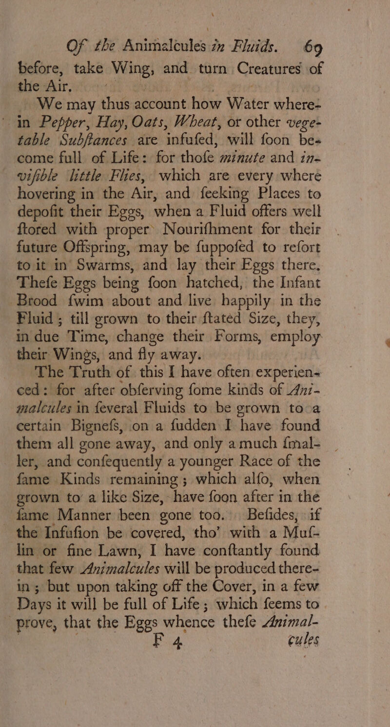 before, take Wing, and turn Creatures’ of the Air. Fi. | We may thus account how Water where- in Pepper, Hay, Oats, Wheat, or other vege- table Subftances are infufed, will foon be- come full of Life: for thofe minute and in- vifible little Flies, which are every where hovering in the Air, and feeking Places to depofit their Eggs, when a Fluid offers well ftored with proper’ Nourifhment for their future Offspring, may be fuppofed to refort to it in Swarms, and lay their Eggs there, Thefe Eggs being foon hatched, the Infant Brood fwim about and live happily in the Fluid ; till grown to their ftatéd Size, they, in due Time, change their Forms, employ their Wings, and fly away. The Truth of this I have often experien~ ced: for after obferving fome kinds of 4nz- malcules in feveral Fluids to be grown to a certain Bignefs, on a fudden I have found them all gone away, and only amuch {mal- | ler, and confequently a younger Race of the fame Kinds remaining; which alfo, when grown to’ a like Size, - have foon after in the - fame Manner been gone too. Befides, if the Infufion be covered, tho’ with a Muf- lin or fine Lawn, I have conftantly found that few Animalcules will be produced there- in; but upon taking off the Cover, in a few Days it will be full of Life; which feems to prove, that the Eggs whence thefe zimal- i ae F cules