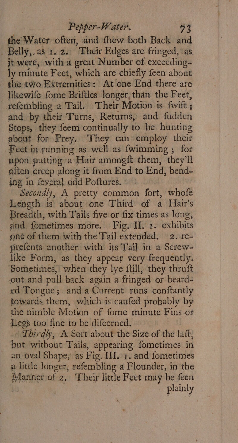 the Water often, and fhew both Back and Belly, as 1.2. Their Edges are fringed, as, it were, with a great Number of exceeding- ly minute Feet, which are chiefly feen about the two Extremities : At one End there are likewife fome Briftles longer, than the Feet, refembling a Tail. Their Motion is. fwitft ; and by their Turns, Returns, and fiddeh Stops, they feem continually to be hunting about for Prey. They can employ their Feet in running as well as {wimming ; for upon putting a Hair amongft them, they'll often creep along it from End to End, bend- ing in feyeral odd Poftures. Secondly, A pretty common fort, whofe Length. is about one Third of a Hair’s Breadth, with Tails five or fix times as long, and fometimes more. Fig. II. 3. exhibits oné of them with the Tail extended. 2. re prefents another with its Tail in a Screw- like Form, as they appear very frequently. ‘Sorhetimes, when they lye fuill, they thruft out and pull back again a fringed or beard= ed Tongue; anda Current runs conftantly towards them, which is caufed probably by the nimble Motion of fome minute Fins or Legs too fine to be difcerned. F Thirdly, A Sort about the Size of the laft, put without Tails, appearing fometimes in an, oval Shape,’ as Fig. JI. 1. and fometimes a little longer, refembling a Flounder, in the Manner of 2. ‘Their little Feet may be feen plainly