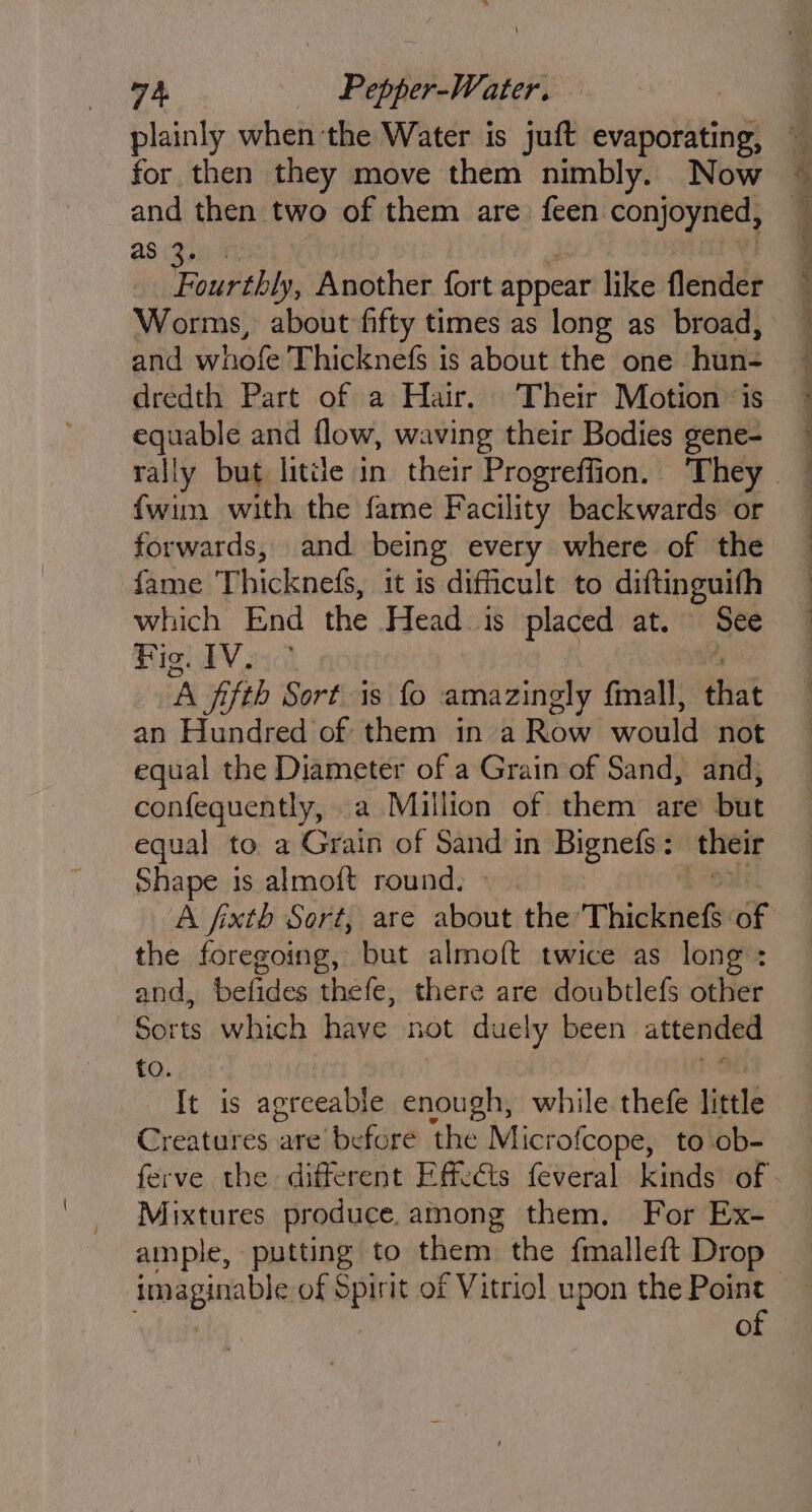 plainly when the Water is juft evaporating, for then they move them nimbly. Now and then two of them are: feen conjoyned, ap igs Fourthly, Another fort appear like flender and he uate Thicknefs is about the one - hutiz dredth Part of a Hair. Their Motion ‘is Seti and flow, waving their Bodies gene- fwim with the fame Facility backwards or forwards, and being every where of the fame Thickne&amp;, it is difficult to diftinguifh which End the Head. is pace at. See High, ‘A jifth Sort is fo amazingly fmall, dha an Hundred of them in a Row would not equal the Diameter of a Grain of Sand, and, confeguently, a Million of them are but equal to a Grain of Sand in Bignefs: their Shape is almoft round. the foregoing, but almoft twice as long : and, befides thefe, there are doubtlefs other Sorts which have not duely been attended to. Creatures are before the Microfcope, to ob- ferve the different Effects feveral kinds of Mixtures produce. among them. For Ex- ample, putting to them the fmalleft Drop of Pe eee fee aoe ase. ahaa eer