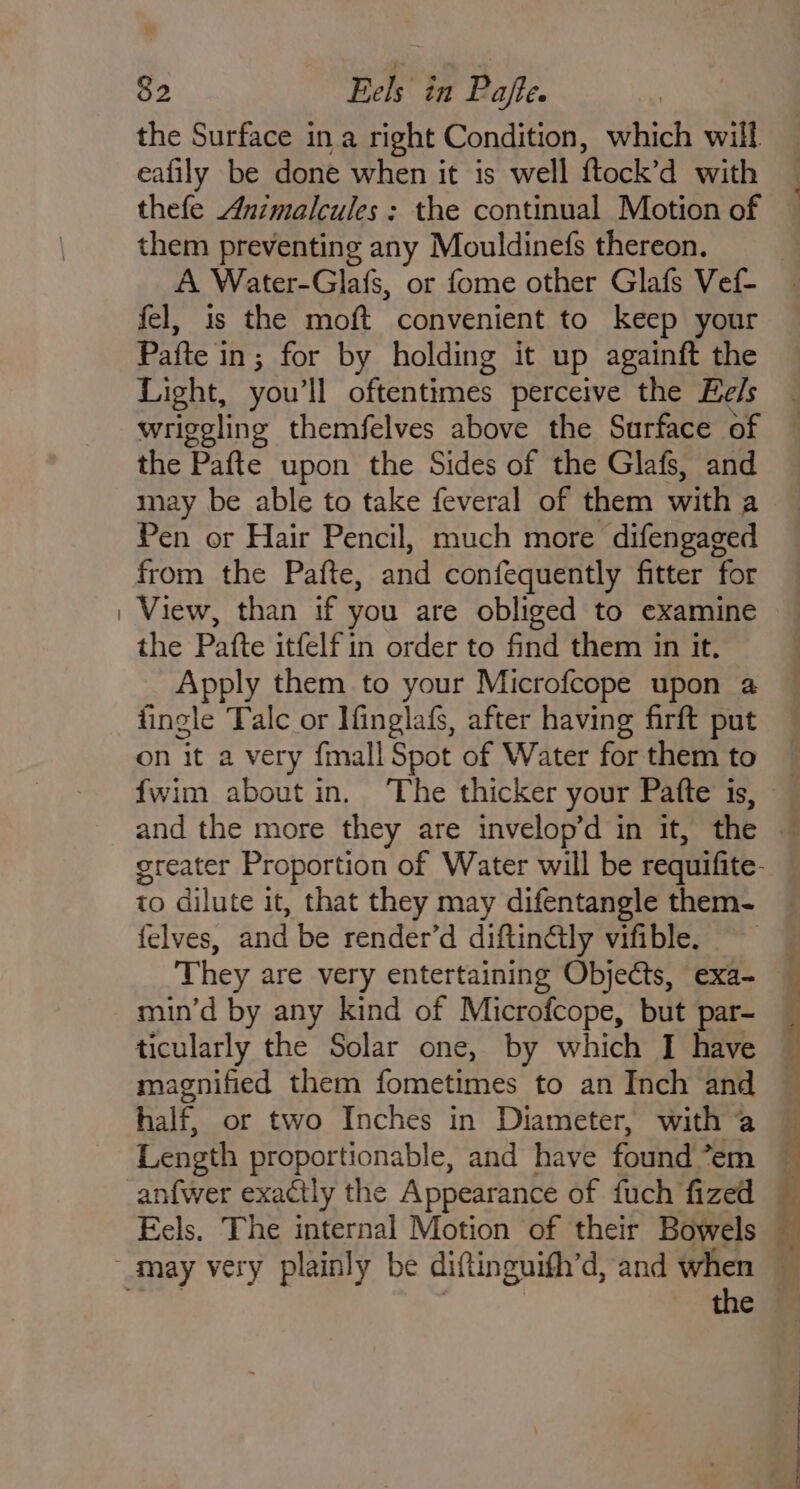 the Surface ina right Condition, which will eafily be done when it is well ftock’d with thefe Animalcules : the continual Motion of them preventing any Mouldinefs thereon. A Water-Glafs, or fome other Glafs Vef- fel, is the moft convenient to keep your Pafte in; for by holding it up againft the Light, you'll oftentimes perceive the Eels wriggling themfelves above the Surface of the Pafte upon the Sides of the Glafs, and may be able to take feveral of them with a Pen or Hair Pencil, much more difengaged from the Pafte, and confequently fitter for View, than if you are obliged to examine the Pafte itfelf in order to find them in it, Apply them to your Microfcope upon a fingle Talc or Ifinglafs, after having firft put on it a very fmall Spot of Water for them to ' and the more they are invelop’d in it, the to dilute it, that they may difentangle them- felves, and be render’d diftinétly vifible. ‘They are very entertaining Objects, exa- min’d by any kind of Microfcope, but par- ticularly the Solar one, by which I have magnified them fometimes to an Inch and half, or two Inches in Diameter, with a Length proportionable, and have found “em the