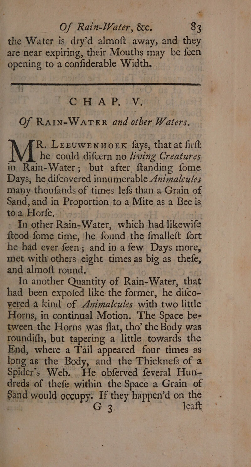 the Water is dry’d almoft away, and they are near expiring, their Mouths may be feen - opening to a confiderable Width, | QUT AGP, iV Of Ra1in-WaATER and other Waters. R. Leruwenuoek fays, that at firft he could difcern no /ving Creatures in Rain-Water; but after ftanding fome Days, he difcovered innumerable Animalcules many thoufands of times lefs than a Grain of Sand, and in Proportion to a Mite as a Beei toa Horfe. . t - In other Rain-Water, which had likewife ftood fome time, he found the fmalleft fort he had ever feen; and in afew Days more, — met with others eight times as big as_thefe, and almoft round. ) af In another Quantity of Rain-Water, that had been expofed like the former, he difco- vered a kind of Animalcules with two little Horns, in continual Motion. ‘The Space be- tween the Horns was flat, tho’ the Body was roundifh, but tapering a little towards the End, where a Tail appeared four times as long as the Body, and the Thicknefs of a Spider’s Web. . He obferved feveral Hun- dreds of thefe within the Space a Grain of Sand would occupy: If they happen’d on the meee G 3. aibehiaiyi sa