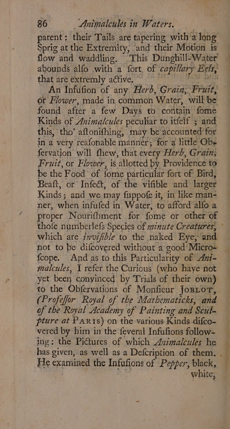 parent : their Tails are tapering with ‘a long Sprig at the Extremity, and their Motion is flow and waddling, This Dunghill-Water’ abounds alfo witha fort, of capillary Eels, that are extremly active. © An Infufion of any Herb, Grain, Fah or Flower, made in common ‘Water, will be found after a few Days to contain fome Kinds of Animalcules peculiar to itfelf ; and this, tho’ aftonithing, may be Aodiiiter? for in a very reafonable manner; for a little Obe fervation will thew, that every Herb, Grain; Fruit, or Flower, is allotted by Prseidence to be the Food of fome particular fort of Bird, Beaft, or Infeét, of the vifible and larger Kinds ; and we may fuppofe it, in like man- ner, when infufed in Water, to afford alfoa — proper Nourifhment for fome or other of thofe numberlefs Species of minute Creatures, ° which are invifible to the naked Eye, and not to be difcovered without a good Micro- (cope. And as to this Particularity of Ani- malcules, 1 refer the Curious (who have not yet been conyinced by Trials of their own) to the Obfervations of Monfieur JosLorT,. (Profeffor Royal of the Mathematicks, and of the Royal Academy of Painting and ‘Scul- pture at Paxis) on the various Kinds difco- vered by him in the feveral Infufions follow- ing: the Pi@ures of which Asimalcules he has given, as well as a Defcription of them. . He examined the Infufions of Pepper, black, white,