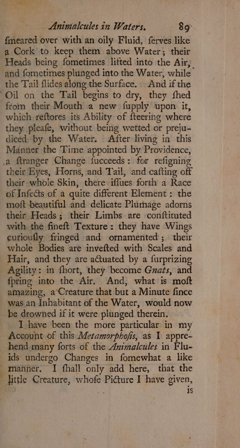 % ‘J Wal, . _ Animalcules in Waters, 89° fmeared over with an oily Fluid, ferves like a Cork to keep them above Water; their Heads being fometimes lifted into the Air, and fometimes plunged into the Water, while the Tail flides along the Surface. And if the “Oil on the Tail begins to dry, they fhed from their Mouth a new fupply upon it, which reftores its Ability of fteering where they pleafe, without being wetted or preju- diced by the Water. After living in this Manner the Time appointed by Providence, a ftranger Change fucceeds: for refigning their Eyes, Horns, and Tail, and cafting off their whole Skin, there iffues forth a Race of Infects of a quite different Element : the moft beautiful and delicate Plumage adorns their Heads ; their Limbs are conftituted with the fineft Texture: they have Wings _¢urioufly fringed and ornamented; their whole Bodies are invefted with Scales and Hair, and they are actuated by a furprizing _ Agility: in fhort, they become Gzats, and fpring into the Air. And, what is mof amazing, aCreature that but a Minute fince was an Inhabitant of the Water, would now be drowned if it were plunged therein. I have been the more particular in my Account of this Metamorphofis, as 1 appre~ hend many forts of the Animalcules in Flu- ids undergo Changes in fomewhat a like ' manner. I fhall only add here, that the little Creature, whofe Picture I have given, | a 1s