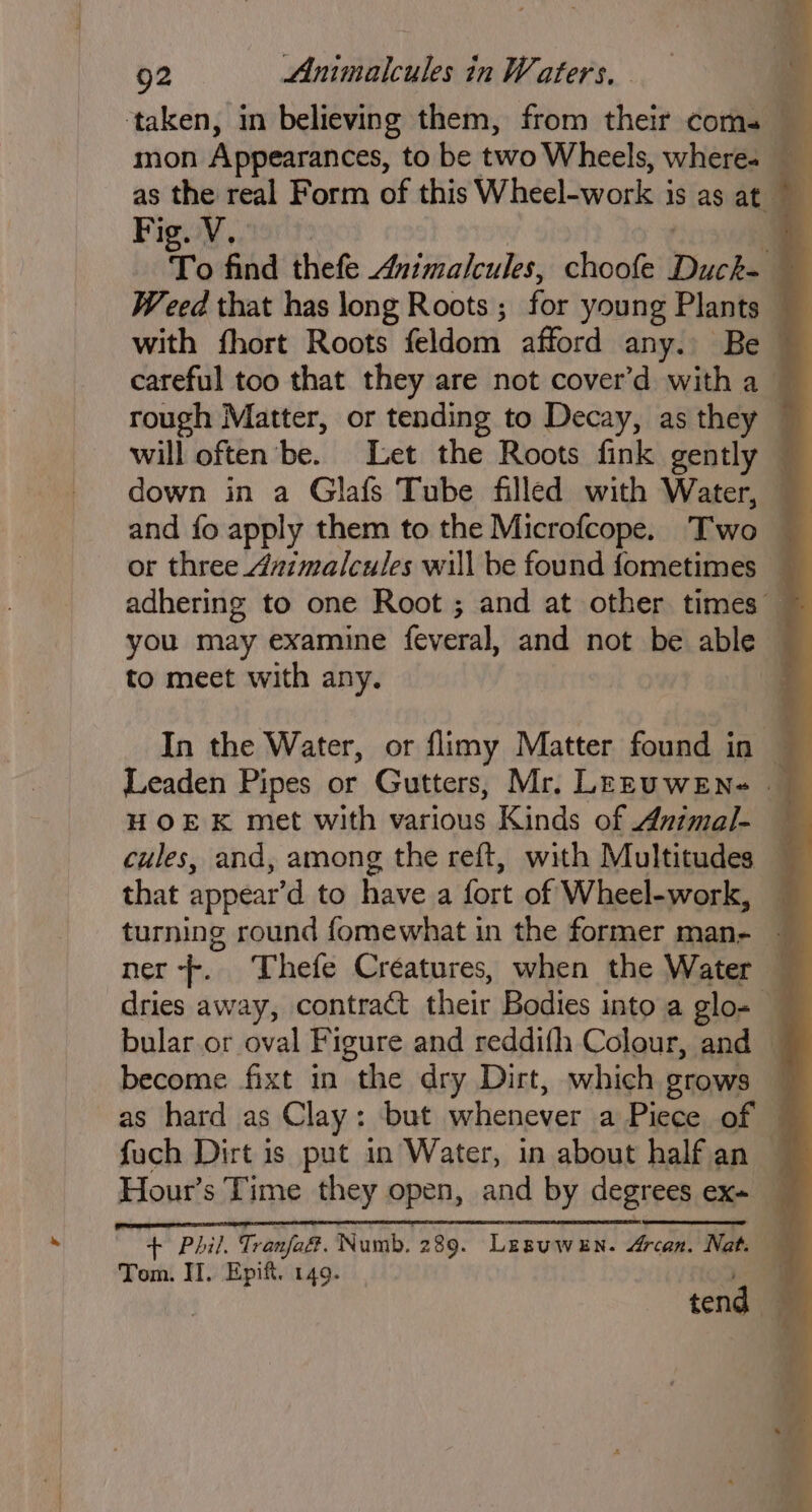 Fig. V.. down in a Glafs Tube filled with Water, to meet with any. HOEK met with various Kinds of Animal- that appear’d to have a fort of Wheel-work, turning round fomewhat in the former man- * ae fuch Dirt is put in Water, in about half an Tom. II. Epift. 149.