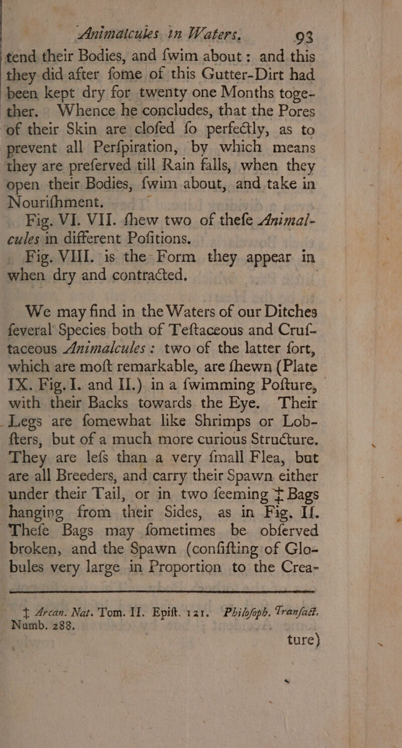 tend their Bodies, and fwim about: and this they did after fome of this Gutter-Dirt had been kept dry for twenty one Months toge- ther. Whence he concludes, that the Pores ‘of their Skin are clofed fo perfectly, as to prevent all Perfpiration, by which means they are preferved till Rain falls, when they open their Bodies, {wim about, and take in Nourifhment. ; : Fig. VI. VII. thew two of thefe Anmal- cules in different Pofitions. Fig. VIII. is the: Form they appear in when dry and contracted, ; We may find in the Waters of our Ditches feveral Species both of Teftaceous and Cruf- taceous Animalcules: two of the latter fort, which are moft remarkable, are fhewn (Plate IX. Fig. I. and I.) in a fwimming Pofture, with their Backs towards. the Eye. Their _Legs are fomewhat like Shrimps or Lob- fters, but of a much more curious Structure. They are lefs than a very {mall Flea, bat are all Breeders, and carry their Spawn either under their Tail, or in two feeming t Bags hanging from their Sides, as in Fig, If. Thefe Bags may fometimes be. obferved broken, and the Spawn (confifting of Glo- bules very large in Proportion to the Crea- t Arcan. Nat. Tom. II. Epift. 121. Philofoph. Tran/ad. Numb. 288. ' ture) s