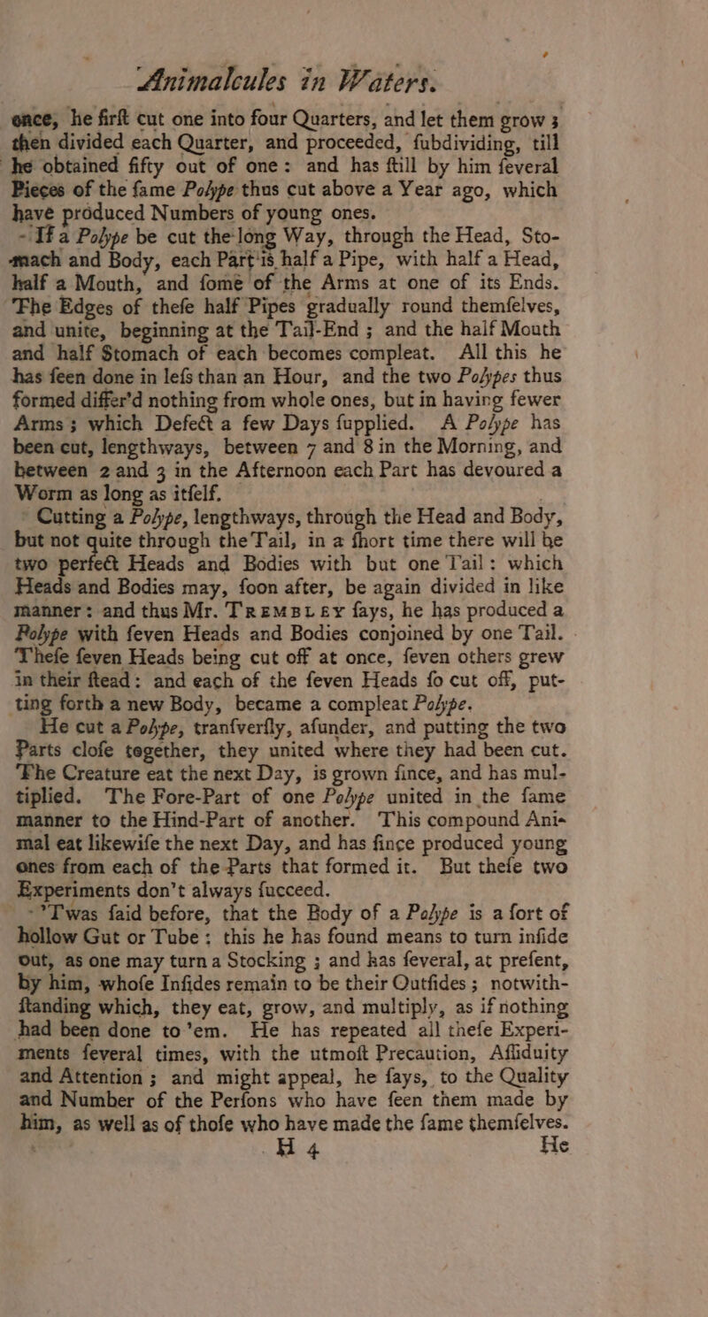 ence, he firft cut one into four Quarters, and let them grow 3 then divided each Quarter, and proceeded, fubdividing, till he obtained fifty out of one: and has ftill by him feveral Pieces of the fame PoApe thus cut above a Year ago, which have produced Numbers of young ones. ~ If a Polype be cut the-long Way, through the Head, Sto- ‘mach and Body, each Part'1s half a Pipe, with half a Head, half a Mouth, and fome of the Arms at one of its Ends. Fhe Edges of thefe half Pipes gradually round themfelves, and unite, beginning at the Tail-End ; and the half Mouth and half Stomach of each becomes compleat. All this he has feen done in lefs than an Hour, and the two Po/pes thus formed differ’d nothing from whole ones, but in having fewer Arms; which Defect a few Days fupplied. A Po/ype has been cut, lengthways, between 7 and 8 in the Morning, and between 2 and 3 in the Afternoon each Part has devoured a Worm as long as itfelf. 3 ' Cutting a Po/ype, lengthways, through the Head and Body, but not quite through the Tail, in a fhort time there will be two perfect Heads and Bodies with but one Tail: which Heads and Bodies may, foon after, be again divided in like manner: and thus Mr. Tremst ey fays, he has produced a Polype with feven Heads and Bodies conjoined by one Tail. Thefe feven Heads being cut off at once, feven others grew in their ftead: and each of the feven Heads fo cut off, put- ting forth a new Body, became a compleat Pope. He cut a Pohpe, tranfverfly, afunder, and putting the two Parts clofe tegether, they united where they had been cut. ‘Fhe Creature eat the next Day, is grown fince, and has mul- tiplied. The Fore-Part of one Po/ype united in the fame manner to the Hind-Part of another. This compound Ani- mal eat likewife the next Day, and has fince produced young ones from each of the Parts that formed ir. But thefe two Experiments don’t always {ucceed. =? Twas faid before, that the Body of a Palpe is a fort of hollow Gut or Tube; this he has found means to turn infide Out, as one may turn a Stocking ; and has feveral, at prefent, by him, whofe Infides remain to be their Outfides ; notwith- ftanding which, they eat, grow, and multiply, as if nothing had been done to’em. He has repeated all thefe Experi- ments feveral times, with the utmoft Precaution, Afiiduity and Attention ; and might appeal, he fays, to the Quality and Number of the Perfons who have feen them made by him, as well as of thofe who have made the fame themfelves.