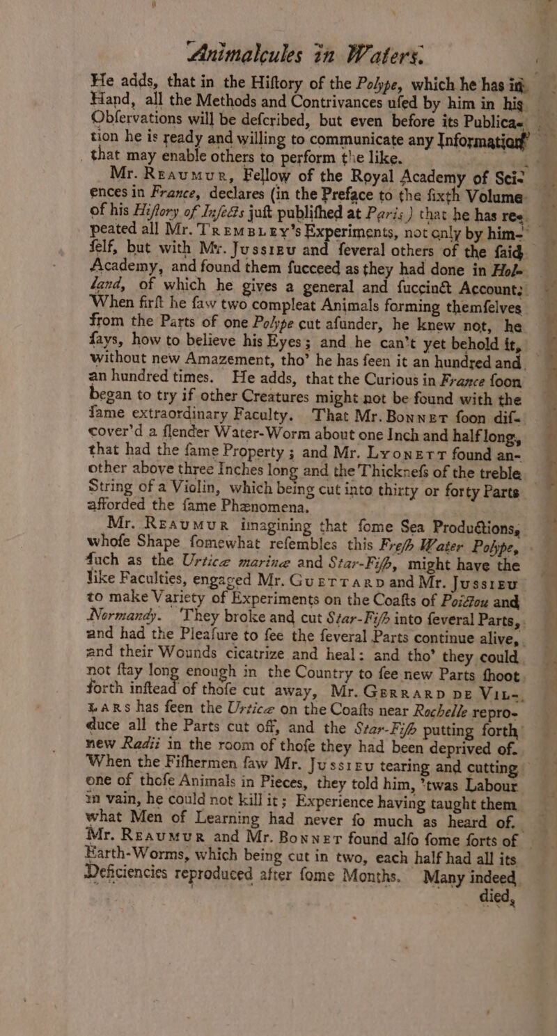 tion he is ready and willing to communicate any {nformati » _ that may enable others to perform the like. felf, but with Mv. Jussreu and feveral others of the faid Academy, and found them fucceed as they had done in Hof» When firft he fay two compleat Animals forming themfelves from the Parts of one Polype cut afunder, he knew not, he fays, how to believe his Eyes; and he can’t yet behold it, an hundred times. He adds, that the Curious in France foon began to try if other Creatures might not be found with the fame extraordinary Faculty. That Mr. Bonnet foon dif cover'd a flender Water-Worm about one Inch and half long, that had the fame Property ; and Mr. Lyonerr found an- other above three Inches long and the Thicknefs of the treble afforded the fame Phenomena. Mr. Reaumur imagining that fome Sea Produétions, duch as the Urtice marine and Star-Fifp, might have the like Faculties, engaged Mr. Guetraap and Mr. Jussieu to make Variety of Experiments on the Coafts of Poifou and and their Wounds cicatrize and heal: and tho’ they could forth inftea | %ARs has feen the Urtice on the Coafts near Rochelle repro- new Radii in the room of thofe they had been deprived of. one of thofe Animals in Pieces, they told him, *twas Labour m vain, he could not kill it; Experience having taught them, what Men of Learning had never fo much as heard of. Karth-Worms, which being cut in two, each half had all its died,