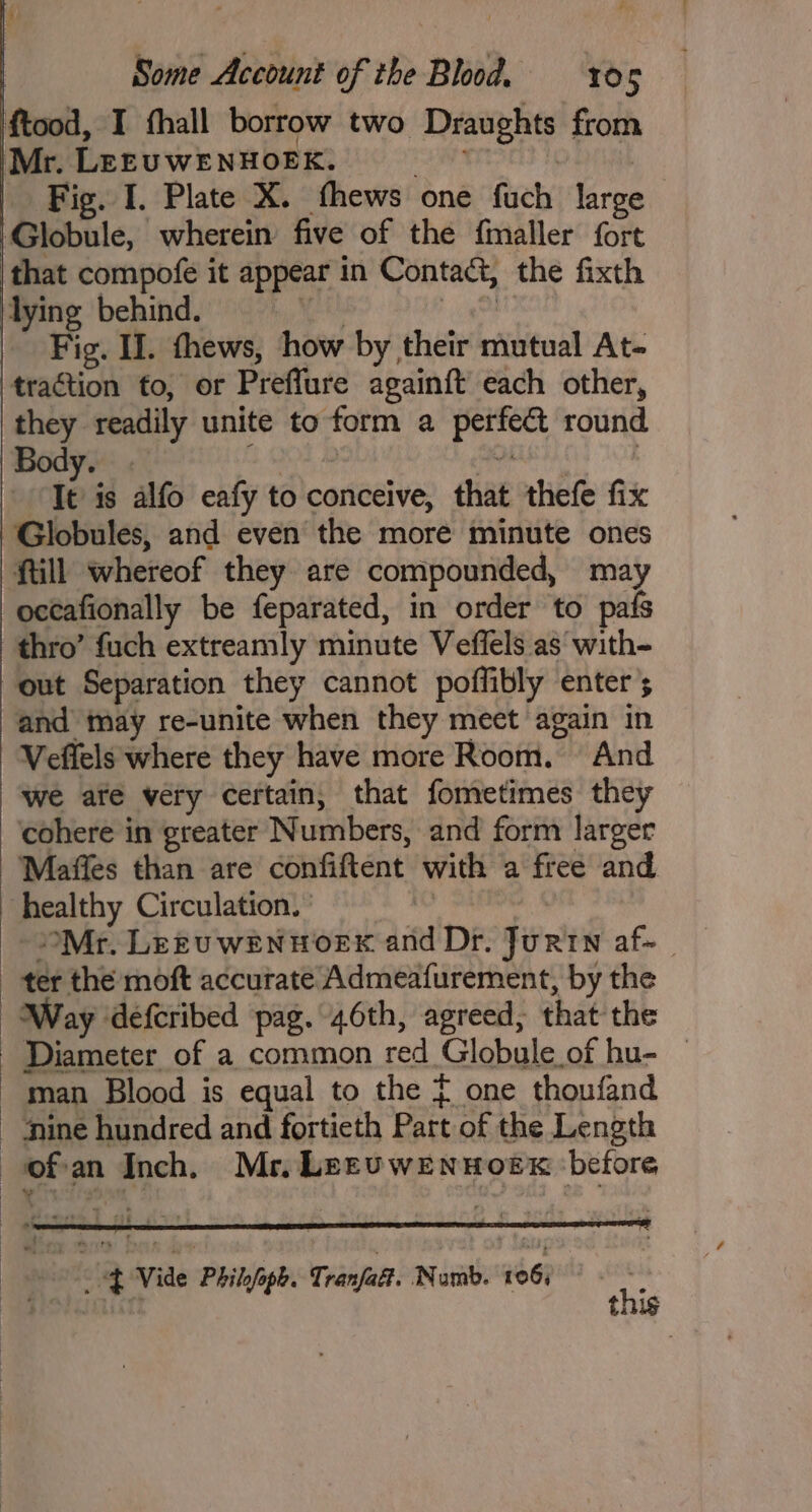 ftood, I thall borrow two Draughts from Mr. LEEUWENHOEK. SEM TITIELS 1 | Fig. I. Plate X. fhews one fuch large Globule, wherein five of the f{maller fort that compofe it appear in Contact, the fixth lying behind. th Fes | Fig. Il. thews, how by their mutual At- traction to, or Preffure againft each other, they readily unite to form a perfect round Body. ; | a : ‘Tt is alfo eafy to conceive, that thefe fix Globules, and even the more minute ones ftill whereof they are compounded, may octafionally be feparated, in order to pafs thro’ fuch extreamly minute Veffels as with- out Separation they cannot poffibly enter; and may re-unite when they meet again in Veffels where they have more Room. And we ate very certain, that fometimes they cohere in greater Numbers, and form larger Maffes than are confiftent with a free and healthy Circulation. } SAE Mr. Lrtuwenwoex and Dr. Jurtn af~_ ter the moft accurate Admeafurement, by the Way defcribed pag. 46th, agreed, that the Diameter of a common red Globule of hu- — man Blood is equal to the = one thoufand - Mine hundred and fortieth Part of the Length ofan Inch. Mr, LpzEuwEennHoeEx before \ * Pe ‘ *, i -BVide Philyoph. Tranfatt. Numb. 106) Haidatn this