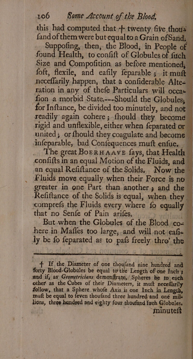 this had computed that + twenty five thous _ fand of them were but equal toa Grain ofSand, — _. Suppofing, then, the Blood, in People of e found Health, to confift of Globules of fuch — Size and Compofition, as before mentioned, — foft, flexile, and eafily feparable ;. it muft + neceflarily happen, that a confiderable Altes — ration in any of thefe Particulars will occas — fion a morbid State.---Should the Globules, — - for Inftance, be divided too minutely, and not a readily again cohere ; fhould they become rigid and unflexible, either when feparated or _ united; orfhould they coagulate and become — infeparable, bad Confequences muft enfue. _ The great BoERHAAVE fays, that Health © confifts in an equal Motion of the Fluids, and — an equal Refiftance of the Solids. Now the — Fluids move equally when their Force is no | greater in one Part than another; and the — Refiftance of the Solids is equal, when they — comprefs the Fluids every, where fo equally — that no Senfe of Pain arifes.. 0) oy. _ But-when the Globules of the Blood cos here in Mafles too large; and will not/eafis i ly be fo feparated as to pafs freely thro’ the 7 If the Diameter of one thoufand nine hundred and forty Blood-Globules be equal tothe Length of one Inch 3 — and if; as’ Geometricians demonftrate,, Spheres be to, each — other as the Cubes of their Diameters, it muft neceflarily follow, that a Sphere whofe Axis is one Inch in Length, muft be equal to feven thoufand three hundred‘and oné mile lions, three hundsed and eighty four thoufand fach Globules. “minuteft