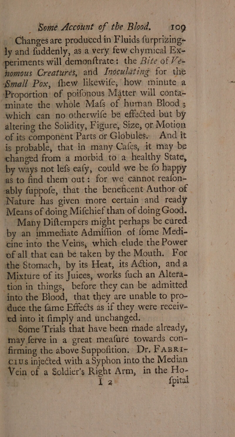 _ Changes are produced in Fluids furprizing- ly and {uddenly, as a very few chymical Ex- periments will demonftrate: the Sire of Ve- homous Creatures, and Inoculating for the Small Pox, thew likewife, how minute a Proportion’ of poifonous Matter will conta~ minate the whole Mafs of human Blood ; which can no otherwife be effected but by altering the Solidity, Figure, Size, or Motion of its component Parts or Globules. And it is probable, that in many Cafes, it may be changed from a morbid to a healthy State, by ways not lefs eafy, could we be fo happy as to find them out: for we cannot reafon- ably fuppofe, that the beneficent Author of Nature has given mote certain and ready Means of doing Mifchief than of doing Good. Many Diftempers might perhaps be cured. by an immediate Admiffion of fome Medi- cine into the Veins, which elude the Power of all that can be taken by the Mouth. For the Stomach, by its Heat, its Action, anda Mixture of its Juices, works fuch an Altera- tion in things, before they can be admitted into the Blood, that they are unable to pro- duce the fame Effects as if they were receiv- ed into it fimply and unchanged. , Some Trials that have been made already, may ferve in a great meafuré towards con~ firming the above Suppofition. Dr. Fasri- ius injected with a Syphon into the Median — Vein of a Soldier’s Right Arm, in the Ho- b ft 2' {pital