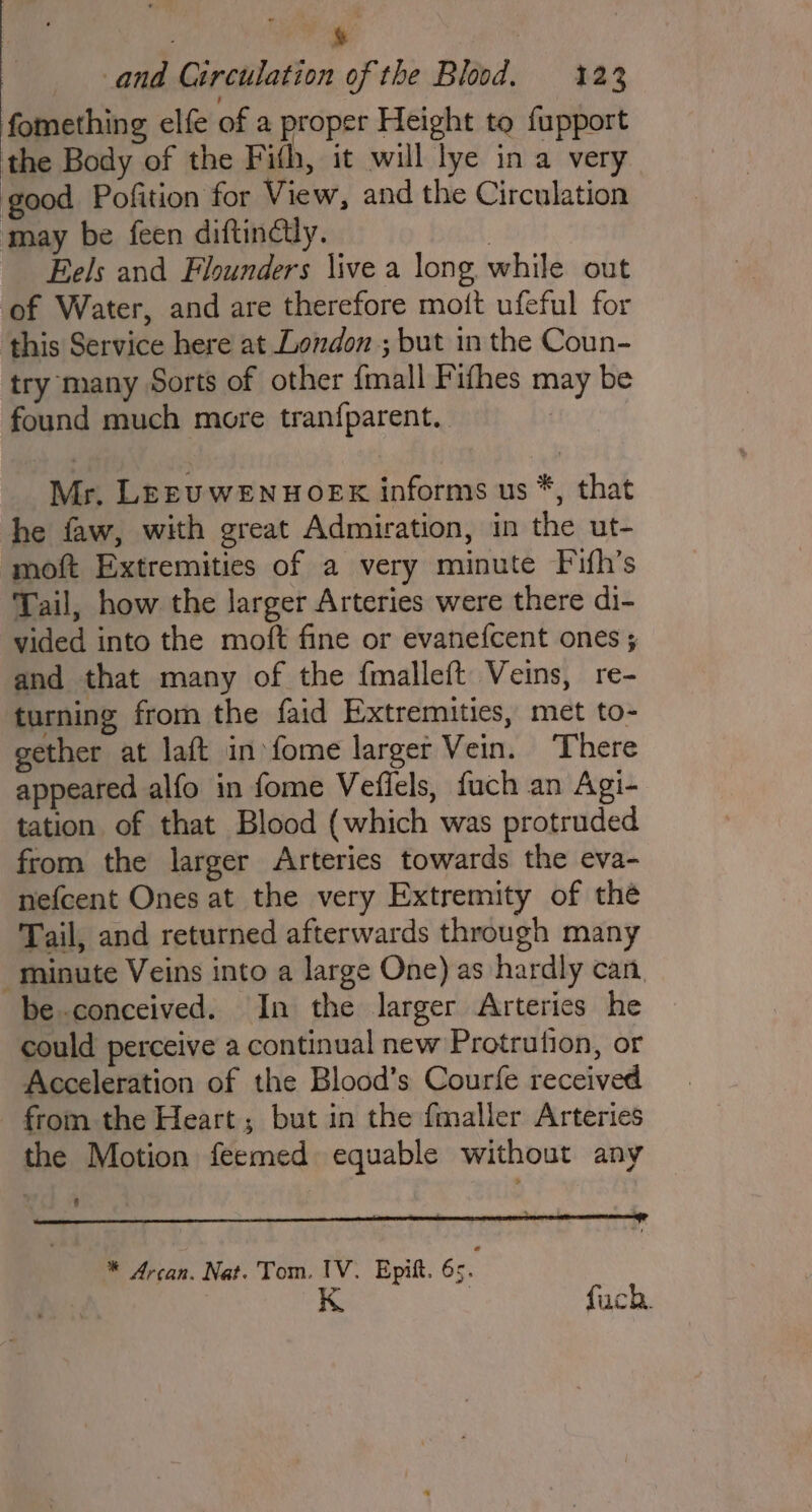 &amp; and Circulation of the Blood. 123 fomething elfe of a proper Height to fupport the Body of the Fifth, it will lye in a very good Pofition for View, and the Circulation may be feen diftinéily. | Eels and Flounders \ive a long while out ‘of Water, and are therefore mott ufeful for this Service here at London ; but in the Coun- try many Sorts of other {mall Fifhes may be found much more tranfparent.. Mr. LEEUWENHOEK informs us *, that he faw, with great Admiration, in the ut- moft Extremities of a very minute Fuifh’s Tail, how the larger Arteries were there di- vided into the moft fine or evanefcent ones ; and that many of the {malleft Veins, re- turning from the faid Extremities, met to- gether at laft in fome larger Vein. ‘There appeared alfo in fome Veflels, fuch an Agi- tation of that Blood (which was protruded from the larger Arteries towards the eva- nefcent Ones at the very Extremity of thé Tail, and returned afterwards through many minute Veins into a large One) as hardly can. be conceived. In the larger Arteries he could perceive a continual new Protrution, or Acceleration of the Blood’s Courfe received from the Heart; but in the fmaller Arteries the Motion feemed equable without any ce eee of * Arcan. Nat. Tom. IV. Epitt. 65. K fuch.