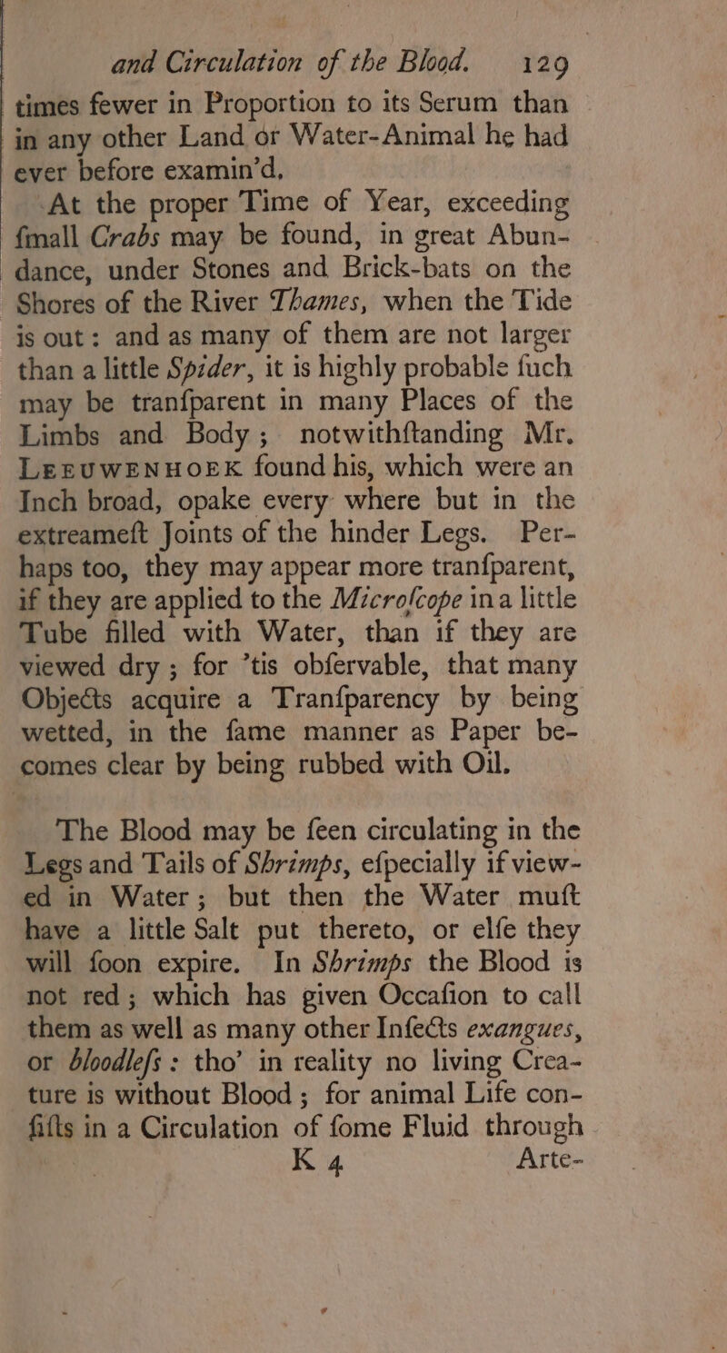 times fewer in Proportion to its Serum than in any other Land or Water-Animal he had ever before examin’d, At the proper Time of Year, exceeding fmall Crabs may be found, in great Abun- dance, under Stones and Brick-bats on the Shores of the River Thames, when the Tide is out: and as many of them are not larger than a little Spzder, it is highly probable fuch may be tranfparent in many Places of the Limbs and Body; notwithftanding Mc. LEEUWENHOEK found his, which were an Inch broad, opake every where but in the extreameft Joints of the hinder Legs. Per- haps too, they may appear more tranfparent, if they are applied to the Microfcope ina little Tube filled with Water, than if they are viewed dry ; for ’tis obfervable, that many Objects acquire a Tranfparency by being wetted, in the fame manner as Paper be- comes clear by being rubbed with Oil. The Blood may be feen circulating in the Legs and Tails of Shrimps, efpecially if view- ed in Water; but then the Water muft have a little Salt put thereto, or elfe they will foon expire. In Shrimps the Blood is not red; which has given Occafion to call them as well as many other Infects exangues, or dbloodlefs : tho’ in reality no living Crea- ture is without Blood; for animal Life con- fifts in a Circulation of fome Fluid through K 4 Arte-