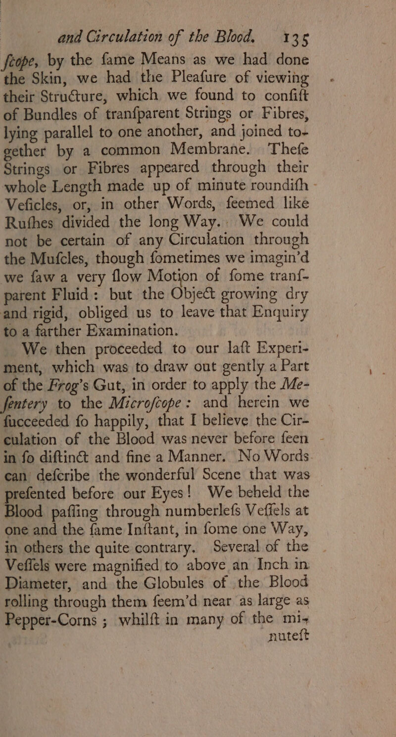 feope, by the fame Means as we had done the Skin, we had the Pleafure of viewing their Structure, which we found to confift of Bundles of tranfparent Strings or Fibres, lying parallel to one another, and joined to- gether by a common Membrane. Thefe Strings or Fibres appeared through their whole Length made up of minute roundith - Veficles, or, in other Words, feemed like Rufhes divided the long Way. We could not be certain of any Circulation through the Mufcles, though fometimes we imagin’d we fawa very flow Motion of fome tranf- parent Fluid: but the Objet growing dry and rigid, obliged us to leave that Enquiry to a farther Examination. We then proceeded to our laft Experi- ment, which was to draw out gently a Part of the Frog’s Gut, in order to apply the Me- fentery to the Microfcope: and herein we fucceeded fo happily, that I believe the Cir- culation of the Blood was never before feen - in fo diftinét and fine a Manner. No Words can defcribe the wonderful Scene that was prefented before our Eyes! We beheld the — Blood pafling through numberlefs Veffels at one and the {ame Inftant, in fome one Way, in others the quite contrary. Several of the Veffels were magnified to above an Inch in Diameter, and the Globules of the Blood rolling through them feem’d near as large as Pepper-Corns ; whilft in many of the mi nuteft