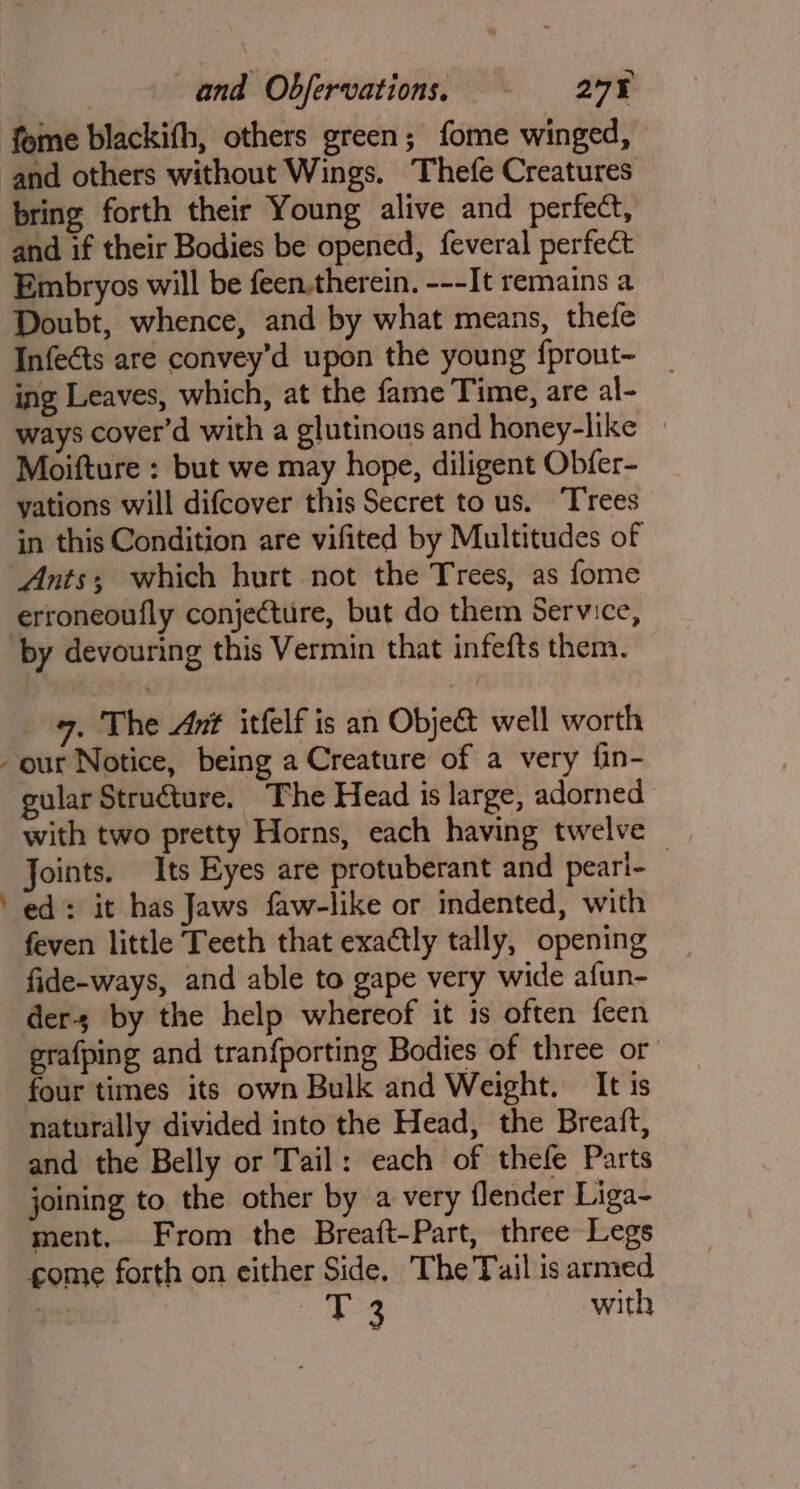 fome blackifh, others green; fome winged, and others without Wings. Thefe Creatures bring forth their Young alive and perfect, and if their Bodies be opened, feveral perfect Embryos will be feen.therein. ---It remains a Doubt, whence, and by what means, thefe Infeéts are convey’d upon the young {prout~- ing Leaves, which, at the fame Time, are al- ways cover'd with a glutinous and honey-like » Moifture : but we may hope, diligent Obfer- yations will difcover this Secret to us. Trees in this Condition are vifited by Multitudes of Ants; which hurt not the Trees, as fome erroneoufly conjecture, but do them Service, ‘by devouring this Vermin that infefts them. 7. The Ant itfelf is an Objet well worth our Notice, being a Creature of a very fin- gular Structure. The Head is large, adorned with two pretty Horns, each having twelve — Joints. Its Eyes are protuberant and peari- ed: it has Jaws faw-like or indented, with feven little Teeth that exactly tally, opening fide-ways, and able to gape very wide afun- ders by the help whereof it is often {een grafping and tranfporting Bodies of three or four times its own Bulk and Weight. It is naturally divided into the Head, the Breaft, and the Belly or Tail: each of thefe Parts joining to the other by a very flender Liga- ment. From the Breaft-Part, three Legs gome forth on either Side. The Tail is armed ter Ee with >