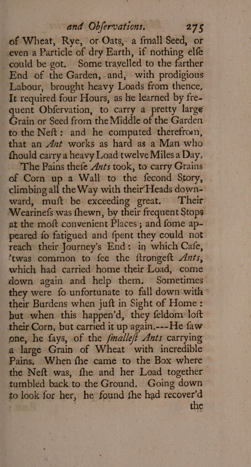 of Wheat, Rye, or Oats, a fmall Seed, or even a Particle of dry Earth, if nothing elfe could be got. Some travelled to the farther End of the Garden, and, with prodigious Labour, brought heavy Loads from thence, It required four Hours, as he learned by fre- quent Obfervation, to carry a pretty large Grain or Seed from the Middle of the Garden to the Neft: and he computed therefrom, that an Aut works as hard as a Man who fhould carry a heavy Load twelve Miles a Day. The Pains thefe Ants took, to carry Grains of Corn up a Wall to the fecond Story, climbing all the Way with their‘Heads down- ward, muft be exceeding great. Their. Wearinefs was fhewn, by their frequent Stops at the moft convenient Places ; and fome ap- peared fo fatigued and fpent they could not reach their Journey’s End: in which Cafe, twas common to fee the ftrongeft Ants, which had carried home their Load, come down again and help them. Sometimes they were fo unfortunate to fall down with ~ their Burdens when juft in Sight of Home : but when this happen’d, they feldom: loft their Corn, but carried it up again.---He faw one, he fays, of the fmalle/t Ants carrying — a large Grain of Wheat with incredible Pains, When fhe came to the Box where the Neft was, fhe and her Load together tumbled back to the Ground. Going down to look for her, he found the had recover’d ! 3 | the