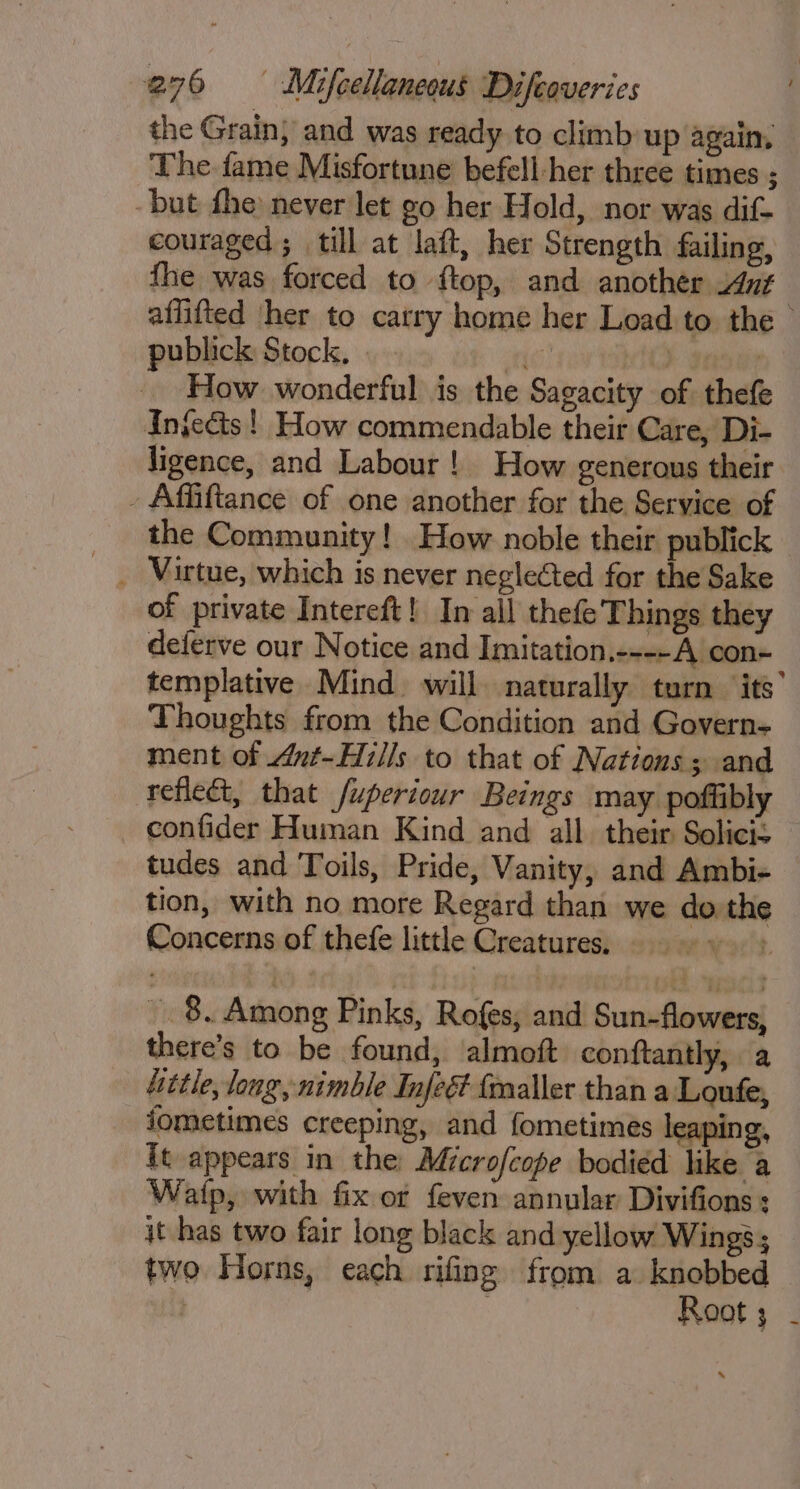 the Grain, and was ready to climb up again, The fame Misfortune befell-her three times ; -but fhe never let go her Hold, nor was dif- couraged; till at laft, her Strength failing, fhe was forced to f{top, and another i4ut affifted ‘ther to carry home her Load to. the publick Stock, | 1G } , How wonderful is the Sagacity of thefe Injects! How commendable their Care, Di- ligence, and Labour! How generous their - Affiftance of one another for the Service of the Community! How noble their publick of private Intereft! In all thefe'Things they deferve our Notice and Imitation.----A con- templative Mind. will naturally turn ‘its’ Thoughts from the Condition and Govern- ment of Ant-Hzlls to that of Nations ; and reflect, that /uperiour Beings may poftibly confider Human Kind and all. their Solicis tudes and Toils, Pride, Vanity, and Ambi- — tion, with no more Regard than we do the Concerns of thefe little Creatures, t 8. Among Pinks, Rofes, and Sun-flowers, there’s to be found, almoft conftantly, a hitle, long, nimble Infeét fmaller than a Loufe, iometimes creeping, and fometimes leaping, it appears in the Microfcope bodied like a Watp, with fix or feven annular Divifions : it has two fair long black and yellow Wings; two Horns, each rifing from a knobbed | . Root; -