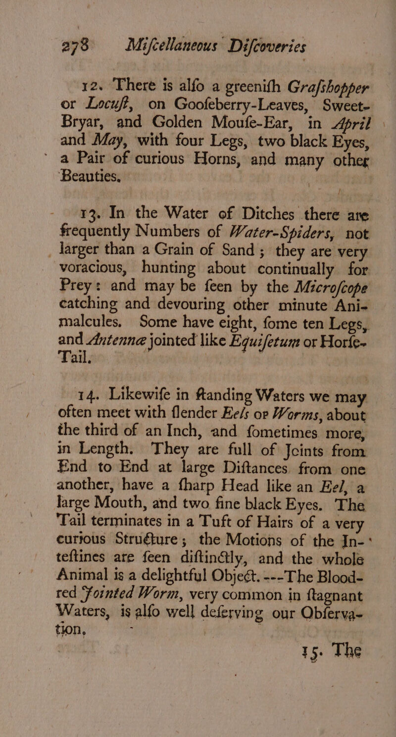 12. There is alfo a greenith Gra/shopper or Locuft, on Goofeberry-Leaves, Sweet- Bryar, and Golden Moufe-Ear, in pril | and May, with four Legs, two black Eyes, ' a Pair of curious Horns, and many other Beauties. ihn - ¥3. In the Water of Ditches there are frequently Numbers of Water-Spiders, not _ larger than a Grain of Sand; they are very voracious, hunting about continually for Prey: and may be feen by the Micro/cope catching and devouring other minute Ani- malcules. Some have eight, fome ten Legs, and Antenne jointed like Equifetum or Horfe~ Tail. : ripe 14. Likewife in Randing Waters we may often meet with flender He/s orp Worms, about the third of an Inch, and fometimes more, in Length. They are full of Joints from End to End at large Diftances. from one another, have a fharp Head like an Eel, a Targe Mouth, and two fine black Eyes. The Tail terminates in a Tuft of Hairs of a very curtous Struéture; the Motions of the In-° teftines are feen diftinctly, and the whole Animal ts a delightfyl Objeét. ---The Blood- red Fointed Worm, very common in ftagnant Waters, is alfo well deferving our Obferva- tion, : | : 15. The