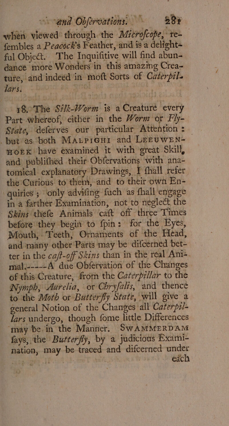 when viewed through the Microfcope, te-_ fembles a Peacock’s Feather, and is a delight fal Object. The Inquifitive will find abun- dance more Wonders in this amazing Crea- tute, and indeed in moft Sorts of Caterpzl. lars. BS Be 18.'The Sit-Worm is a Creature every Part whereof, éither in the Worm or Fly- State, deferves our particular Attention : put as both Matpieni and LEEUWEN- — moEK havé examined it with great Skill, and publithed their Obfervations with ana- tomical explanatory Drawings, I fhall refer the:Cutious to them, and to their own En- quiries ; ‘only advifing fuch as fhall engage in a farther Examination, not to neglect the | Skins thefe Animals ‘caft off three Times before they begin to fpin: for the Eyes, Mouth; Teeth, Ornaments of the Head, and many other Parts may be difcerned bet- ter in the ca/-off Skins than in the real Ani-. mal.-----A due Obfervation of the Changes of this Creature, from the Caterprilar to the Nymph, Aurelia, or Chryfalis, and thence to the Moth or Butterfly State, will give a general Notion of the Changes all Caterpz/- lars undergo, though fome little Differences ‘may be in the Manner. SwAMMERDAM fays, the Butterfly, by a judicious Exami- nation, may be traced and difcerned under wey Pte so each