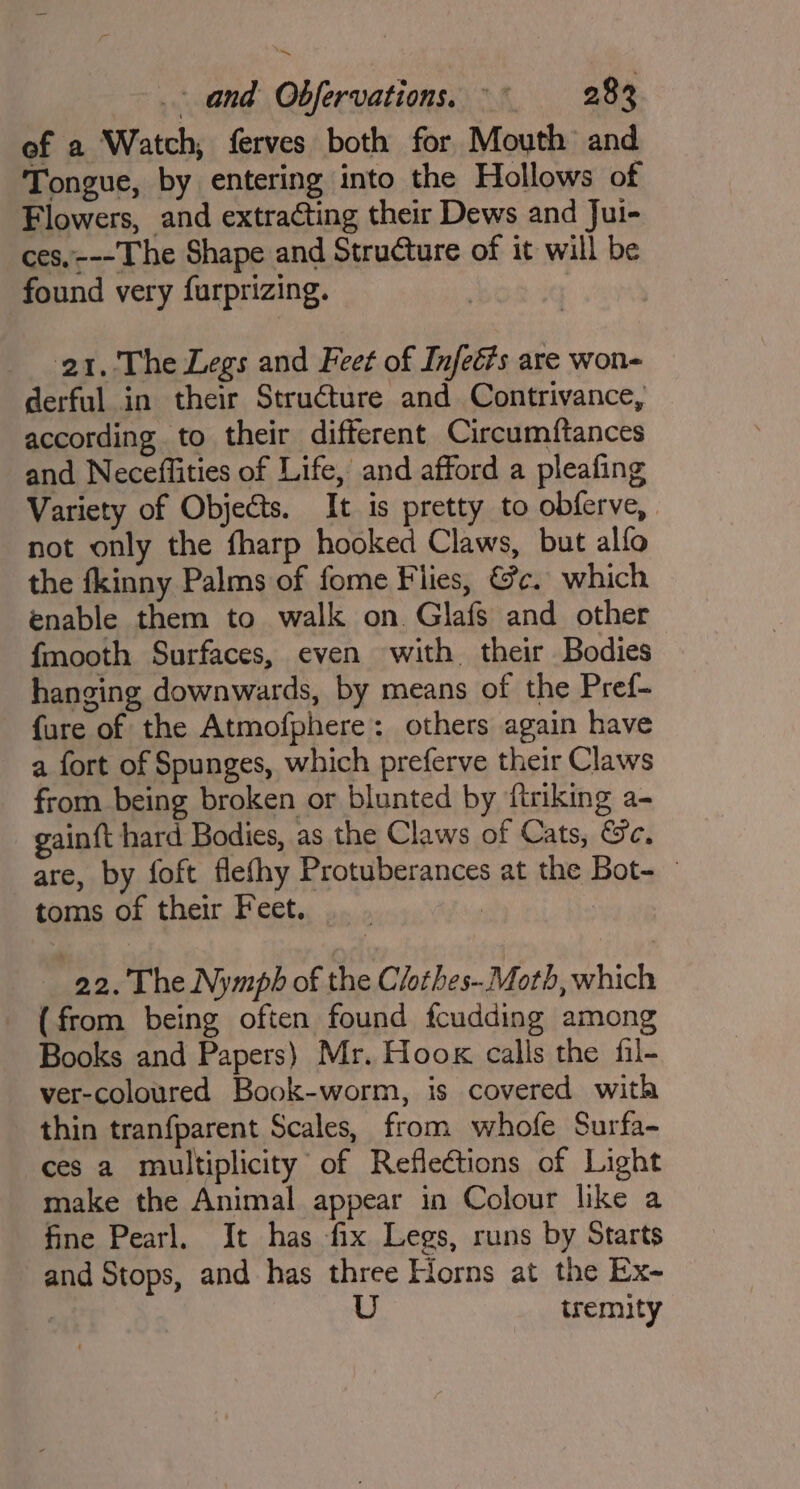 ef a Watch, ferves both for Mouth and Tongue, by entering into the Hollows of Flowers, and extracting their Dews and Jui- ces,---The Shape and Structure of it will be found very furprizing. 21. The Legs and Feet of Infeé?s are won- derful in their Structure and Contrivance, according to their different Circumftances and Neceffities of Life, and afford a pleafing Variety of Objects. It is pretty to obferve, not only the fharp hooked Claws, but alfo the fkinny Palms of fome Flies, @c. which enable them to walk on. Glafs and other fmooth Surfaces, even with their Bodies hanging downwards, by means of the Pref- fare of the Atmofphere: others again have a fort of Spunges, which preferve their Claws from being broken or blunted by ‘ftriking a- gain{t hard Bodies, as the Claws of Cats, Gc. are, by foft flefhy Protuberances at the Bot- toms of their Feet. .__. | | 22. The Nymph of the Clothes- Moth, which _ (from being often found fcudding among Books and Papers) Mr. Hook calls the fil- ver-coloured Book-worm, is covered with thin tranfparent Scales, from whofe Surfa- ces a multiplicity of Reflections of Light make the Animal appear in Colour like a fine Pearl. It has fix Legs, runs by Starts and Stops, and has three Horns at the Ex-