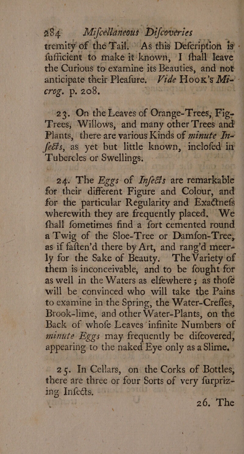tremity of thé’Tail. Aé this Defcription is - fufficient to make it known, I fhall’ leave the Curious to examine its Beauties, and not anticipate their Pleafure. Vide Hoox’s Mi- - crog. p. 208. [ah RY Rana 23. On the Leaves of Orange-'Trees, Fig- Trees, Willows, and many other Trees and Plants, there are various Kinds of minute In- feéts, as yet but little known, inclofed int Tubercles or ister Os 24. The Eggs of | Infeats are dine ie for their different Figure and Colour, and for the particular Regularity and Exaétnefs wherewith they are frequently placed. We fhall fometimes find a fort cemented round a Twig of the Sloe-Tree or Damfon-Tree, as if faften’d there by Art, and rang’d meer- ly for the Sake of Beauty. The Variety of them is inconceivable, and to be fought for as well in the Waters as elfewhere; as thofé will be convinced who will take the Pains _ to examine in the Spring, the Water-Crefles, Brook-lime, and other Water-Plants, on the Back of whofe Leaves ‘infinite Numbers of minute Eggs may frequently be difcovered, appearing to the naked Eye only as a Slime. 25. In Cellars, on the Corks of Bottles, there are three or four Sorts of ha farpriz- ing Infects. } 26. The