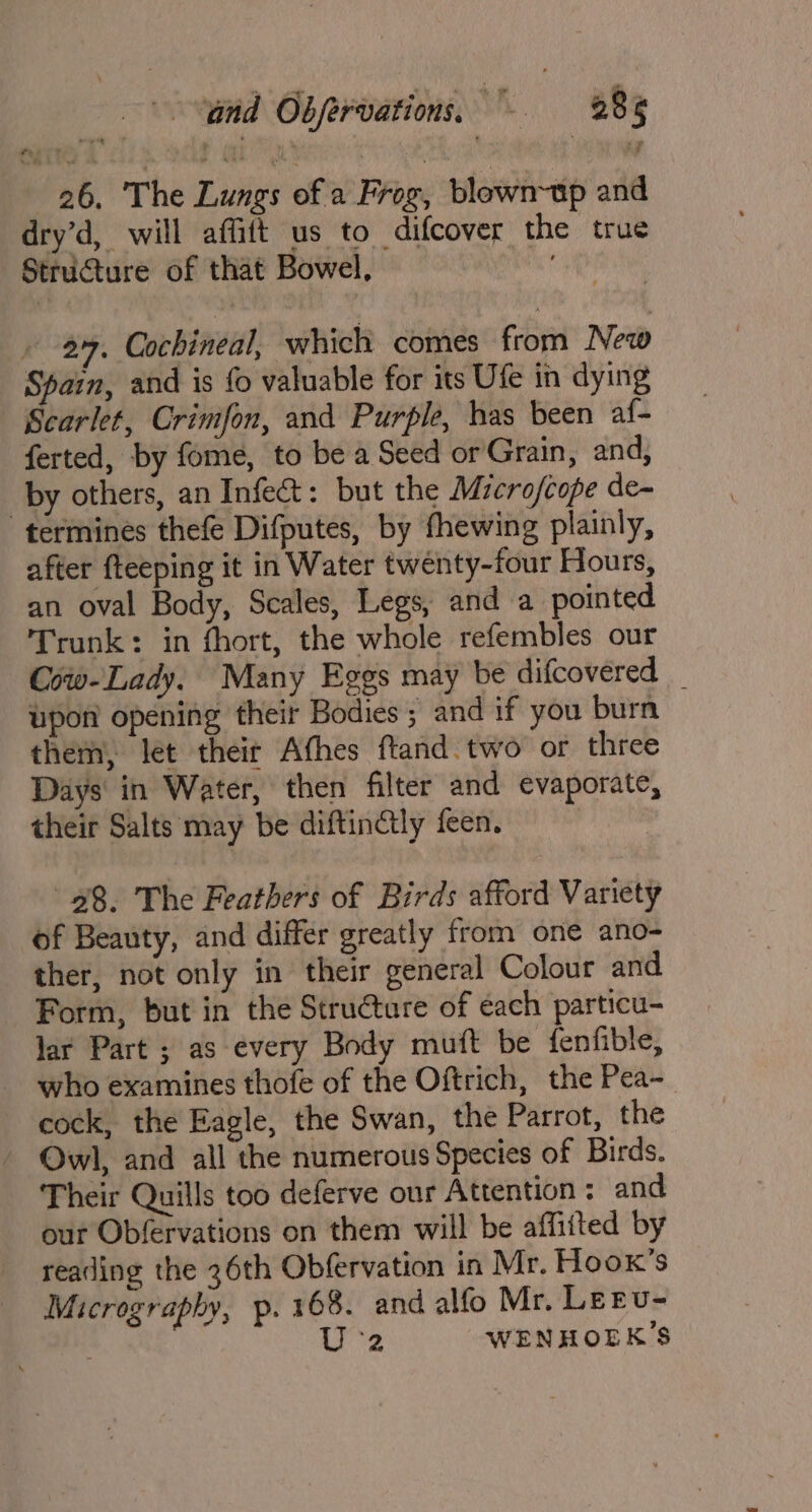 26. The Lungs of a Frog, blown~tp and dry’d, will affitt us to difcover the true Structure of that Bowel, . . 2%. Cochineal, which comes from New Spain, and is fo valuable for its Ufe in dying Scarlet, Crimfon, and Purple, has been af- ferted, by fome, to be a Seed or Grain, and, by others, an Infect: but the Micro/cope de- termines thefe Difputes, by fhewing plainly, after fteeping it in Water twenty-four Hours, an oval Body, Scales, Legs, and a pointed Trunk: in fhort, the whole refembles our Cow-Lady. Many Eggs may be difcovered _ upon opening their Bodies ; and if you burn them, let their Afhes ftand. two or three Days in Water, then filter and evaporate, their Salts may be diftinctly feen. 28. The Feathers of Birds afford Variety of Beauty, and differ greatly from one ano- ther, not only in their general Colour and Form, but in the Stru€ture of each particu- lar Part ; as every Body muft be fenfible, who examines thofe of the Oftrich, the Pea~ cock, the Eagle, the Swan, the Parrot, the - Owl, and all the numerous Species of Birds. Their Quills too deferve our Attention: and our Obfervations on them will be affitted by reading the 36th Obfervation in Mr. Hoox’s Micrography, p. 168. and alfo Mr. LEEU- | 2 WENHOEK’S