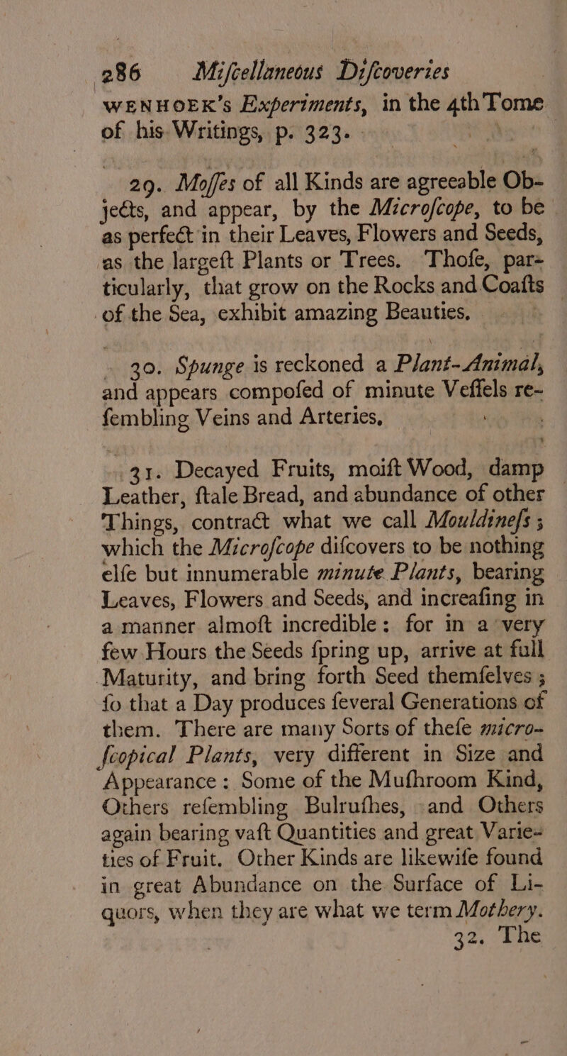 “WENHOEK’s Experiments, in the 4th Tome of his. Writings, p. 323. . : 29. Mofes of all Kinds are agreeable Ob- jects, and appear, by the Microfcope, to be as perfect in their Leaves, Flowers and Seeds, as the largeft Plants or Trees. Thofe, par- ticularly, that grow on the Rocks and Coafts _ of the Sea, exhibit amazing Beauties, . 20. Spunge is reckoned a Plant- Animal, and appears compofed of minute Veffels re~- fembling Veins and Arteries, 31. Decayed Fruits, moift Wood, damp Leather, ftale Bread, and abundance of other — Things, contract what we call Mouldine/s ; which the Microfcope difcovers to be nothing elfe but innumerable minute Plants, bearing Leaves, Flowers and Seeds, and increafing in a manner almoft incredible: for in a very few Hours the Seeds {pring up, arrive at full ‘Maturity, and bring forth Seed themfelves ; fo that a Day produces feveral Generations of them. There are many Sorts of thefe micro- fcopical Plants, very different in Size and Appearance: Some of the Mufhroom Kind, Others refembling Bulrufhes, and Others again bearing vaft Quantities and great Varie- ties of Fruit. Other Kinds are likewife found in great Abundance on the Surface of Li- quors, when they are what we term Mothery. 32, ine