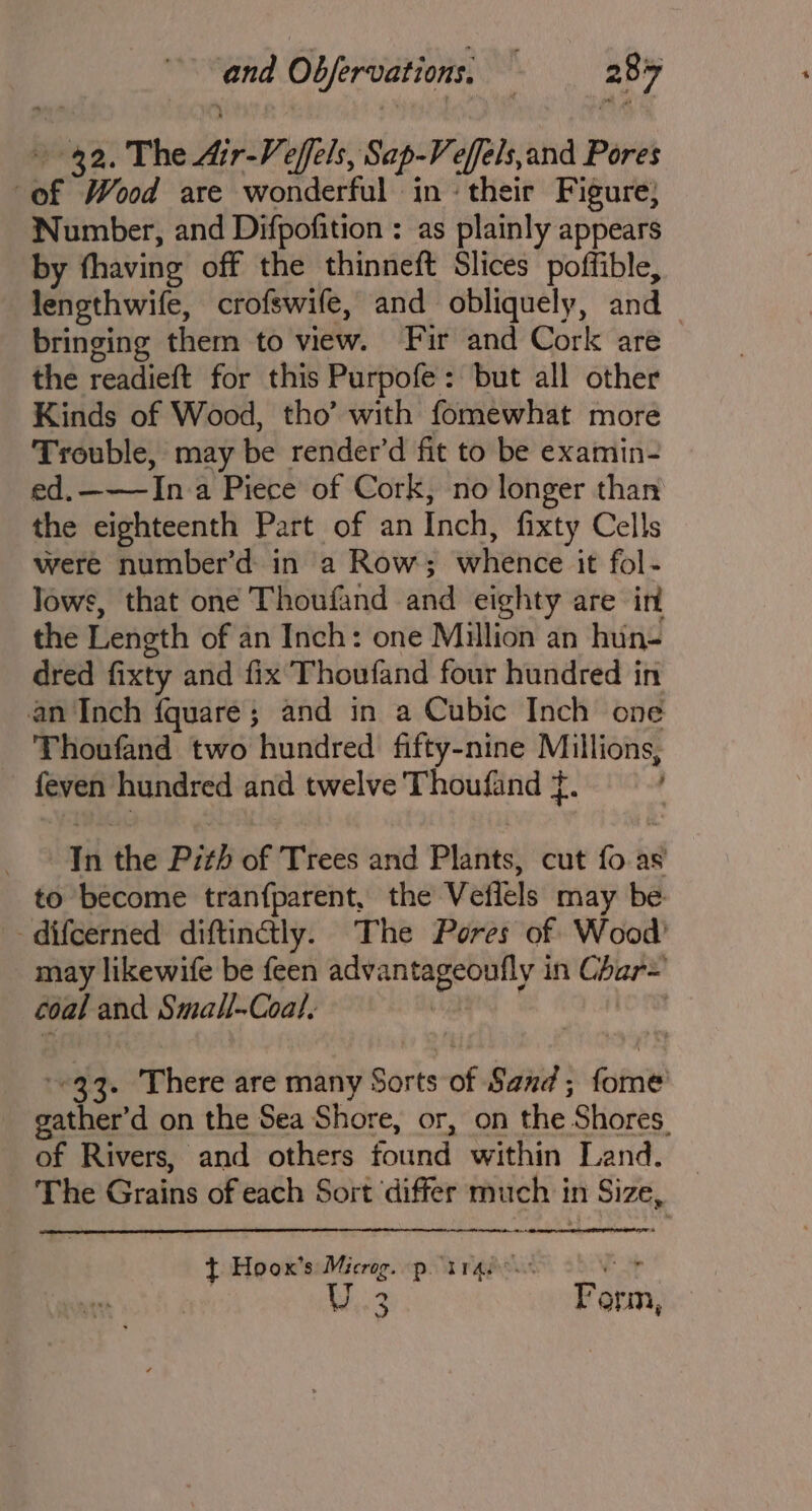 42. The Air-Ve eels, Sap-Veffels,and Pores | of Wood are wonderful in ‘their Figure; Number, and Difpofition : as plainly appears by fhaving off the thinneft Slices poffible, lengthwife, crofswife, and obliquely, and _ bringing them to view. Fir and Cork are the readien for this Purpofe: but all other Kinds of Wood, tho’ with fomewhat more Trouble, may be render’d fit to be examin- ed.———In a Piece of Cork, no longer than the eighteenth Part of an Inch, fixty Cells were number’d: in a Row; whende it fol- lows, that one Thoufand and eighty are in the Length of an Inch: one Million an hun- dred fixty and fix’ Thoufand four hundred in an Inch fquare; and in a Cubic Inch one Thoufand two hundred fifty-nine Millions, feven hundred and twelve Thoufand f. ; er the Pith of Trees and Plants, cut fo as to become tranfparent, the Vetlels may be -difcerned diftinaly. The Pores of Wood may likewife be feen abi Shai Ig in sein coal and Smal-Coal, } -©33. There are many Sorts of Sand ; fore | gather’ d on the Sea Shore, or, on the Shores. of Rivers, and others found within Land. The Grains of each Sort ‘differ much in Size, t Hoox’s white p. TTA slit yr W3 Form,
